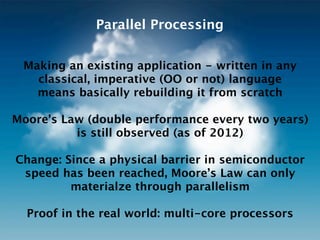 Parallel Processing


    Making an existing application thread-safe
    means basically rebuilding it from scratch
 if written in an imperative language (OO or not)

Moore’s Law (double performance every two years)
          is still observed (as of 2012)

Change: Since a physical barrier in semiconductor
 speed has been reached, Moore’s Law can only
         materialize through parallelism

  Proof in the real world: multi-core processors
 