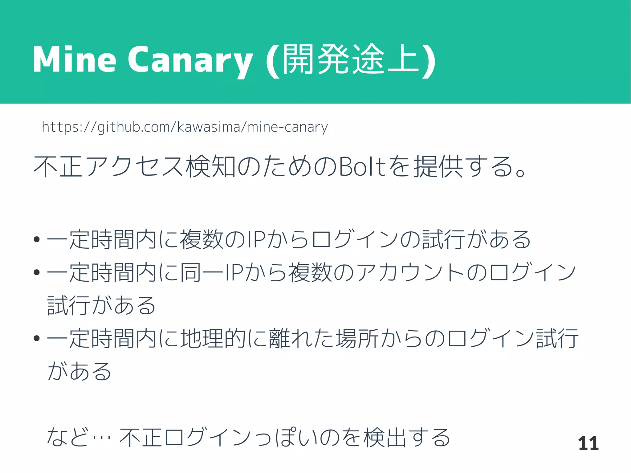 Mine Canary (開発途上)
https://github.com/kawasima/mine-canary

不正アクセス検知のためのBoltを提供する。
一定時間内に複数のIPからログインの試行がある
●
一定時間内に同一IPから複数のアカウントのログイン
試行がある
●
一定時間内に地理的に離れた場所からのログイン試行
がある
●

など… 不正ログインっぽいのを検出する

11

 