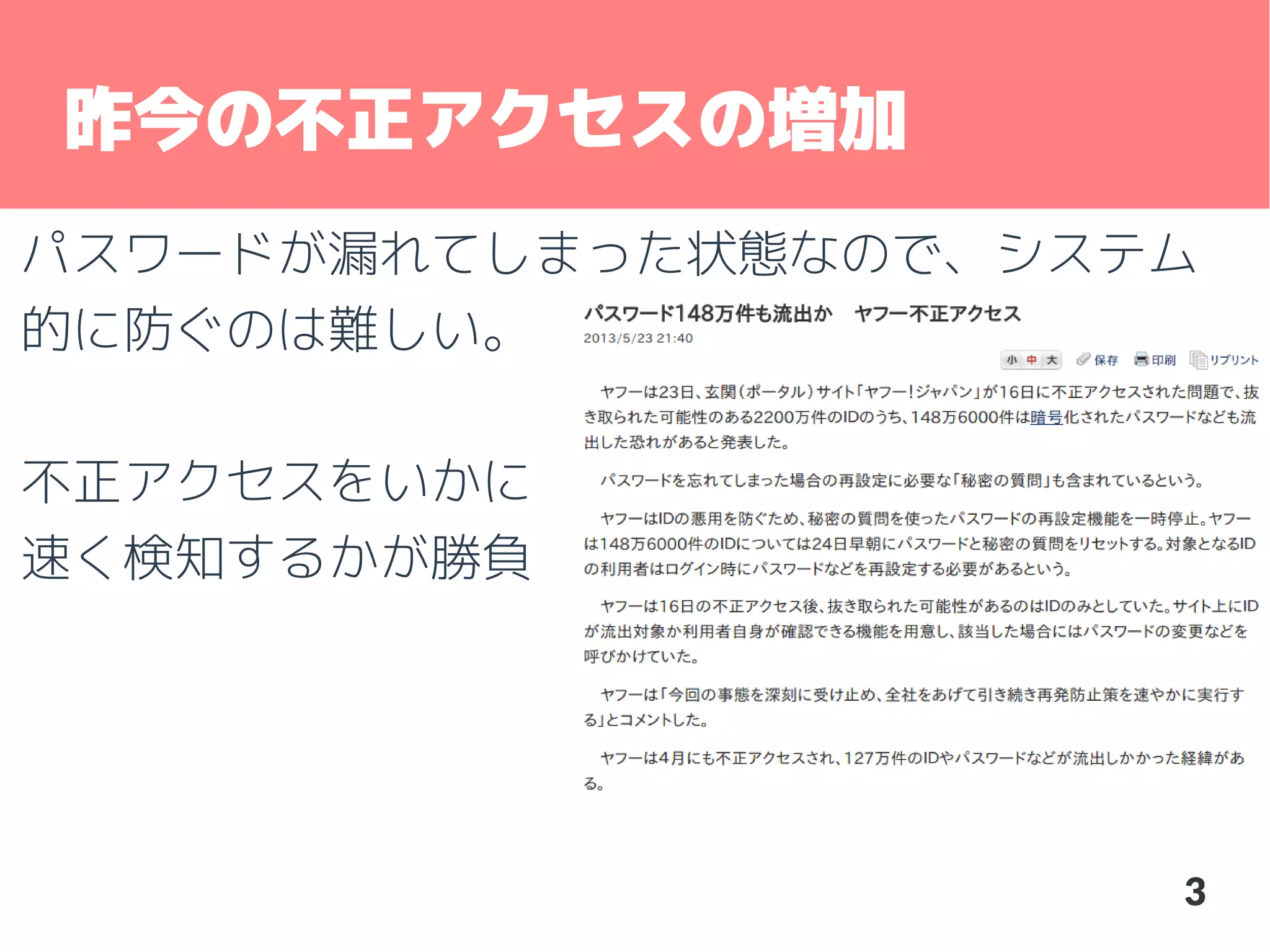 昨今の不正アクセスの増加
パスワードが漏れてしまった状態なので、システム
的に防ぐのは難しい。
不正アクセスをいかに
速く検知するかが勝負

3

 