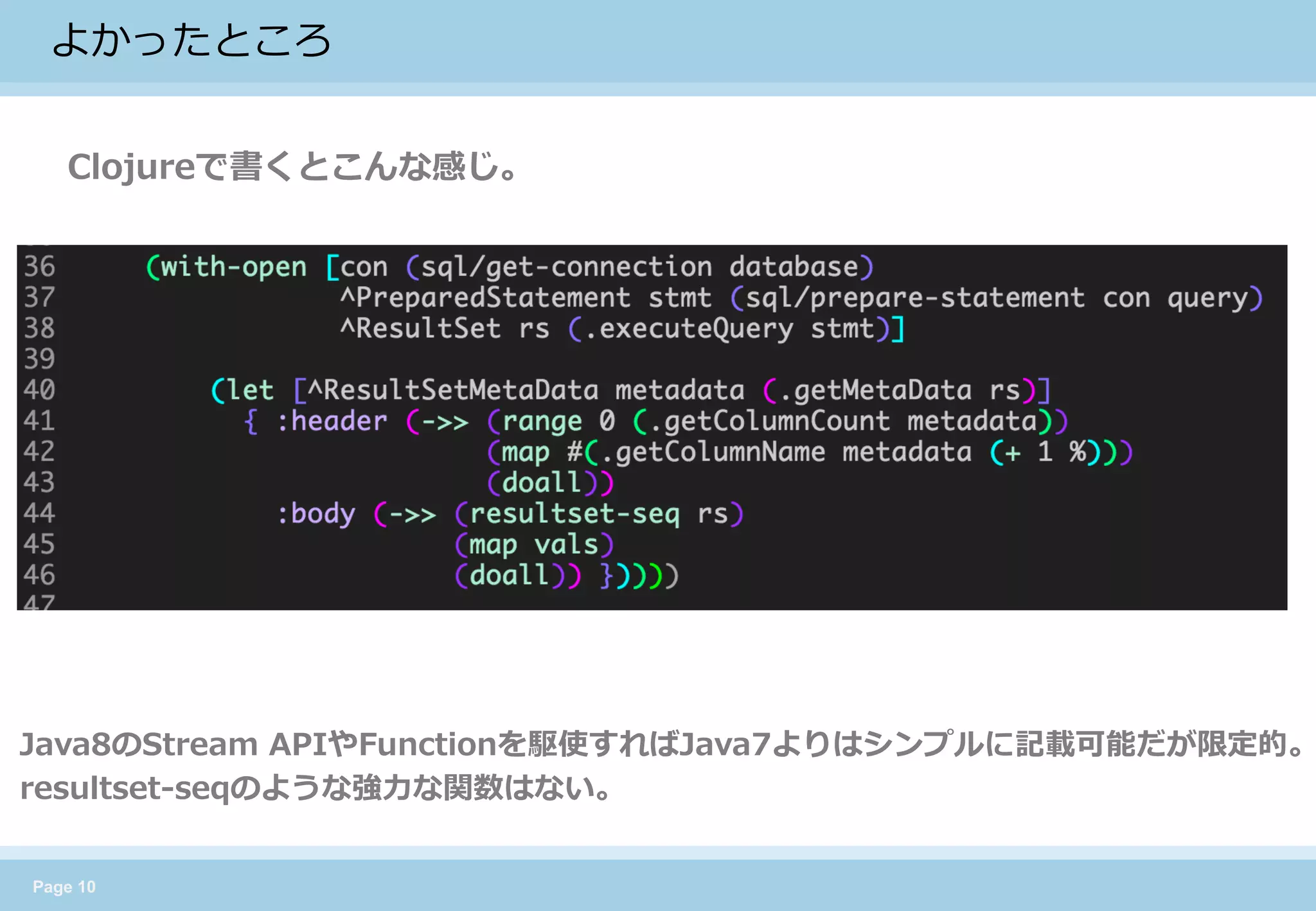 Page 10 
よかったところ 
Clojureで書くとこんな感じ。 
Java8のStream APIやFunctionを駆使すればJava7よりはシンプルに記載可能だが限定的。 
resultset-seqのような強力な関数はない。  
