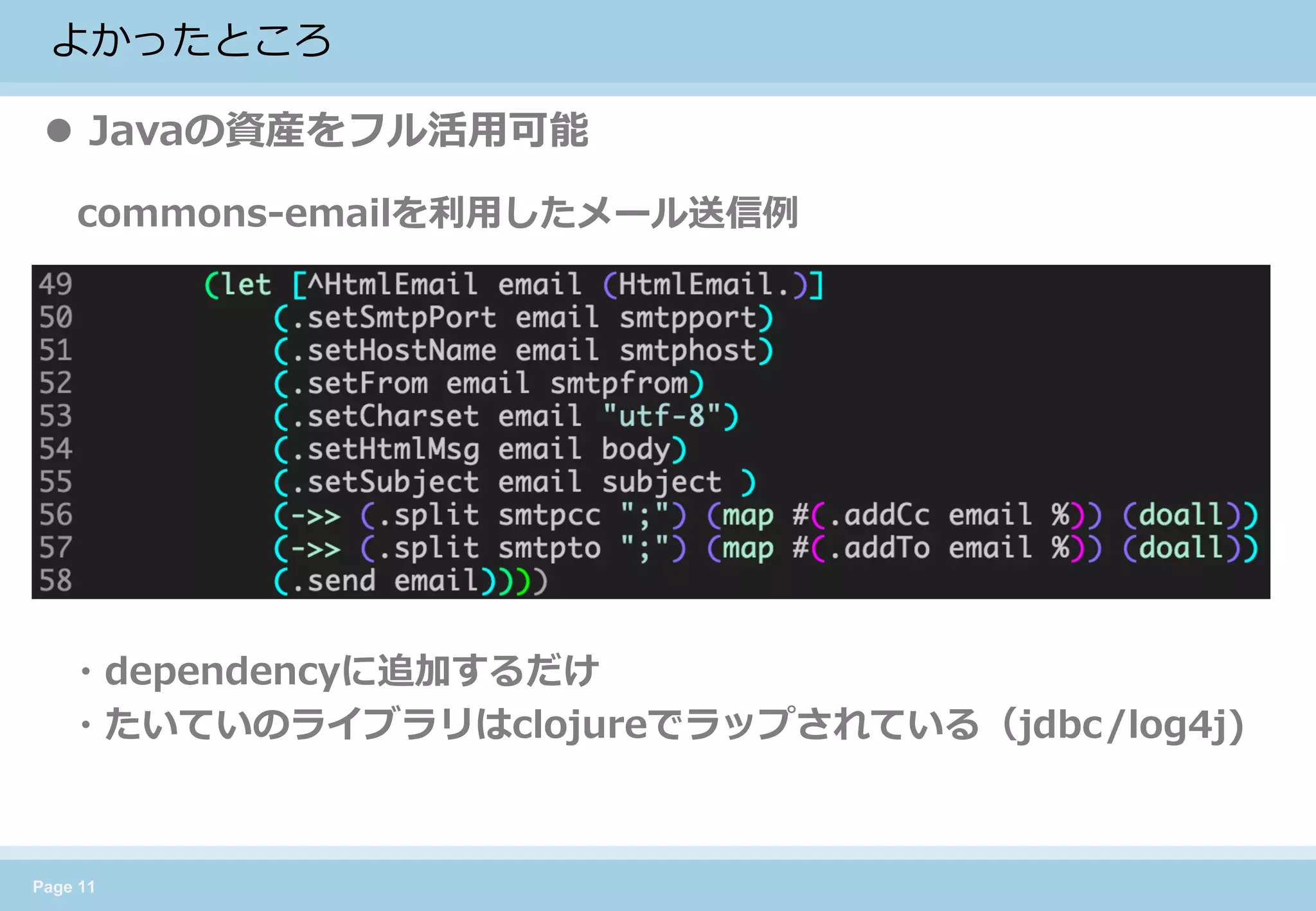 Page 11 
よかったところ 
Javaの資産をフル活用可能 
commons-emailを利用したメール送信例 
・dependencyに追加するだけ 
・たいていのライブラリはclojureでラップされている（jdbc/log4j)  