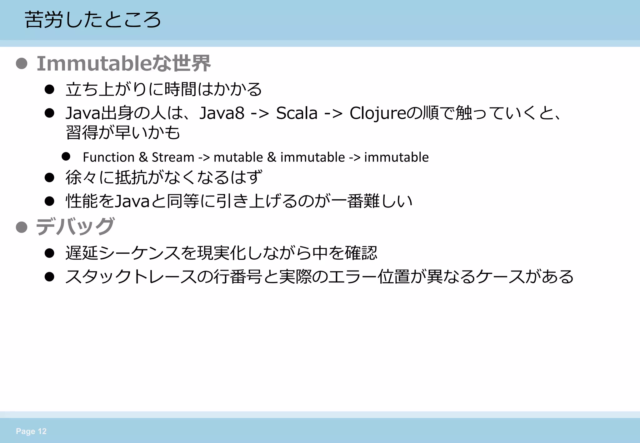 Page 12 
苦労したところ 
Immutableな世界 
立ち上がりに時間はかかる 
Java出身の人は、Java8 -> Scala -> Clojureの順で触っていくと、 習得が早いかも 
Function & Stream -> mutable & immutable -> immutable 
徐々に抵抗がなくなるはず 
性能をJavaと同等に引き上げるのが一番難しい 
デバッグ 
遅延シーケンスを現実化しながら中を確認 
スタックトレースの行番号と実際のエラー位置が異なるケースがある  