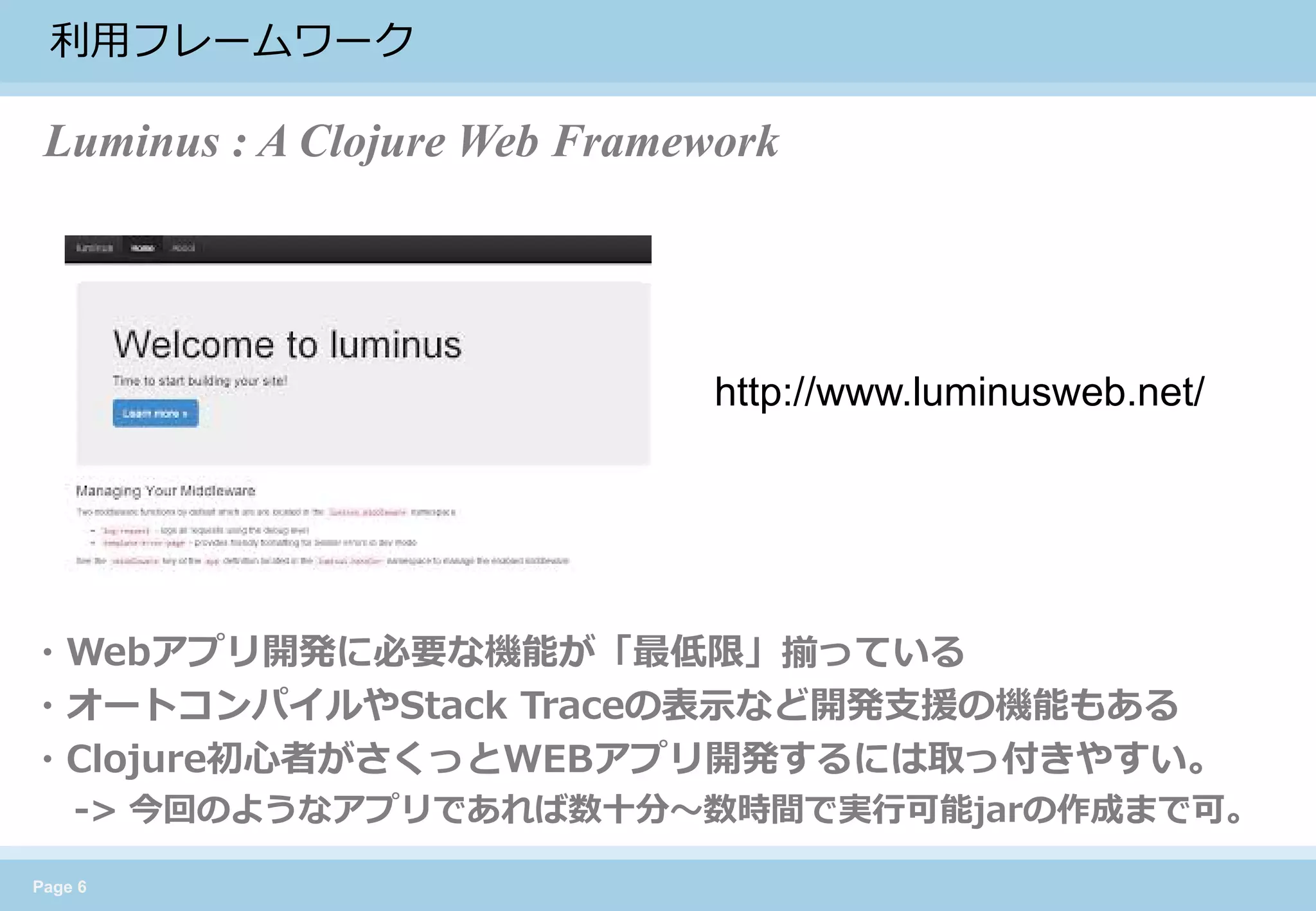 Page 6 
利用フレームワーク 
http://www.luminusweb.net/ 
・Webアプリ開発に必要な機能が「最低限」揃っている 
・オートコンパイルやStack Traceの表示など開発支援の機能もある 
・Clojure初心者がさくっとWEBアプリ開発するには取っ付きやすい。 
-> 今回のようなアプリであれば数十分〜数時間で実行可能jarの作成まで可。 
Luminus : A Clojure Web Framework  