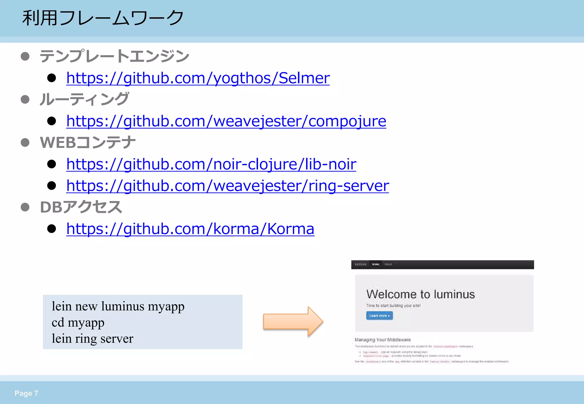 Page 7 
利用フレームワーク 
テンプレートエンジン 
https://github.com/yogthos/Selmer 
ルーティング 
https://github.com/weavejester/compojure 
WEBコンテナ 
https://github.com/noir-clojure/lib-noir 
https://github.com/weavejester/ring-server 
DBアクセス 
https://github.com/korma/Korma 
lein new luminus myapp 
cd myapp 
lein ring server  