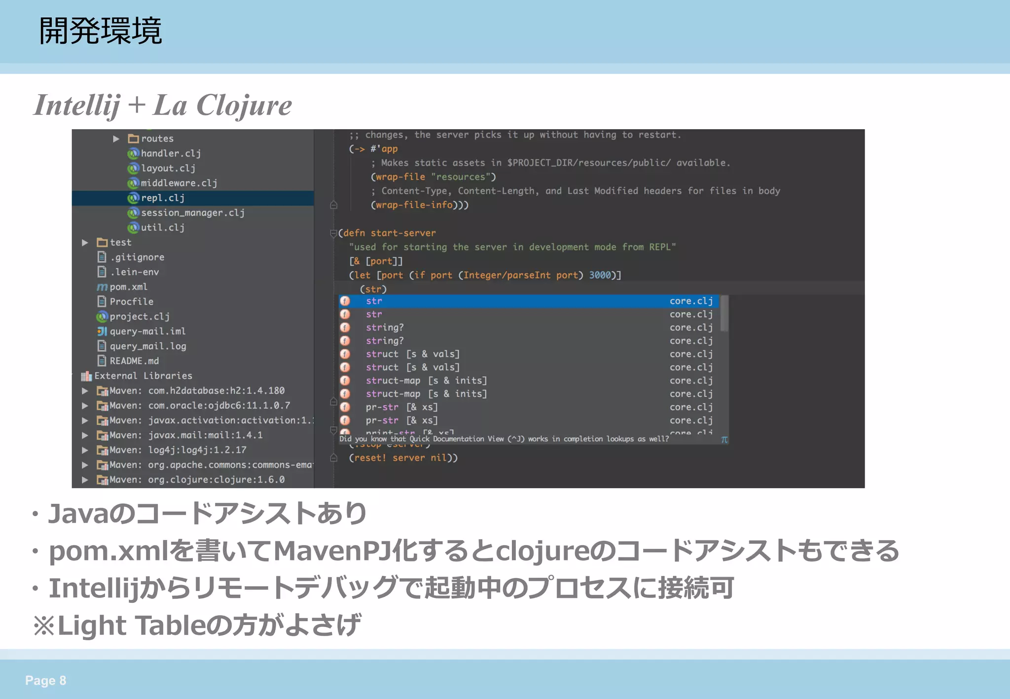 Page 8 
開発環境 
Intellij + La Clojure 
・Javaのコードアシストあり 
・pom.xmlを書いてMavenPJ化するとclojureのコードアシストもできる 
・Intellijからリモートデバッグで起動中のプロセスに接続可 
※Light Tableの方がよさげ  