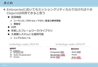 Page 13 
まとめ 
Enterpriseにおいてもミッションクリティカルでなければ十分 Clojureは利用できると思う 
言語機能 
シーケンス / プロトコル / マクロ / 豊富な標準関数 
関数型 
JVM 
充実したフレームワーク/ライブラリ 
大規模システムにも適用可能 
シンプルなルール 
technology-radar-2014-01 
technology-radar-2014-07 