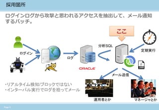 Page 4 
採用箇所 
ログインログから攻撃と思われるアクセスを抽出して、メール通知 するバッチ。 
定期実行 
分析SQL 
メール送信 
ここ 
運用者とか 
マネージャとか 
・リアルタイム検知/ブロックではない 
・インターバル実行でログを拾ってメール 
ログイン 
ログ  