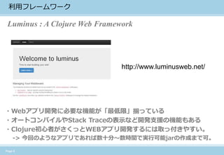 Page 6 
利用フレームワーク 
http://www.luminusweb.net/ 
・Webアプリ開発に必要な機能が「最低限」揃っている 
・オートコンパイルやStack Traceの表示など開発支援の機能もある 
・Clojure初心者がさくっとWEBアプリ開発するには取っ付きやすい。 
-> 今回のようなアプリであれば数十分〜数時間で実行可能jarの作成まで可。 
Luminus : A Clojure Web Framework  