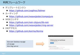 Page 7 
利用フレームワーク 
テンプレートエンジン 
https://github.com/yogthos/Selmer 
ルーティング 
https://github.com/weavejester/compojure 
WEBコンテナ 
https://github.com/noir-clojure/lib-noir 
https://github.com/weavejester/ring-server 
DBアクセス 
https://github.com/korma/Korma 
lein new luminus myapp 
cd myapp 
lein ring server  