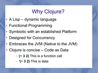 Why Clojure?
● A Lisp – dynamic language
● Functional Programming
● Symbiotic with an established Platform
● Designed for ...