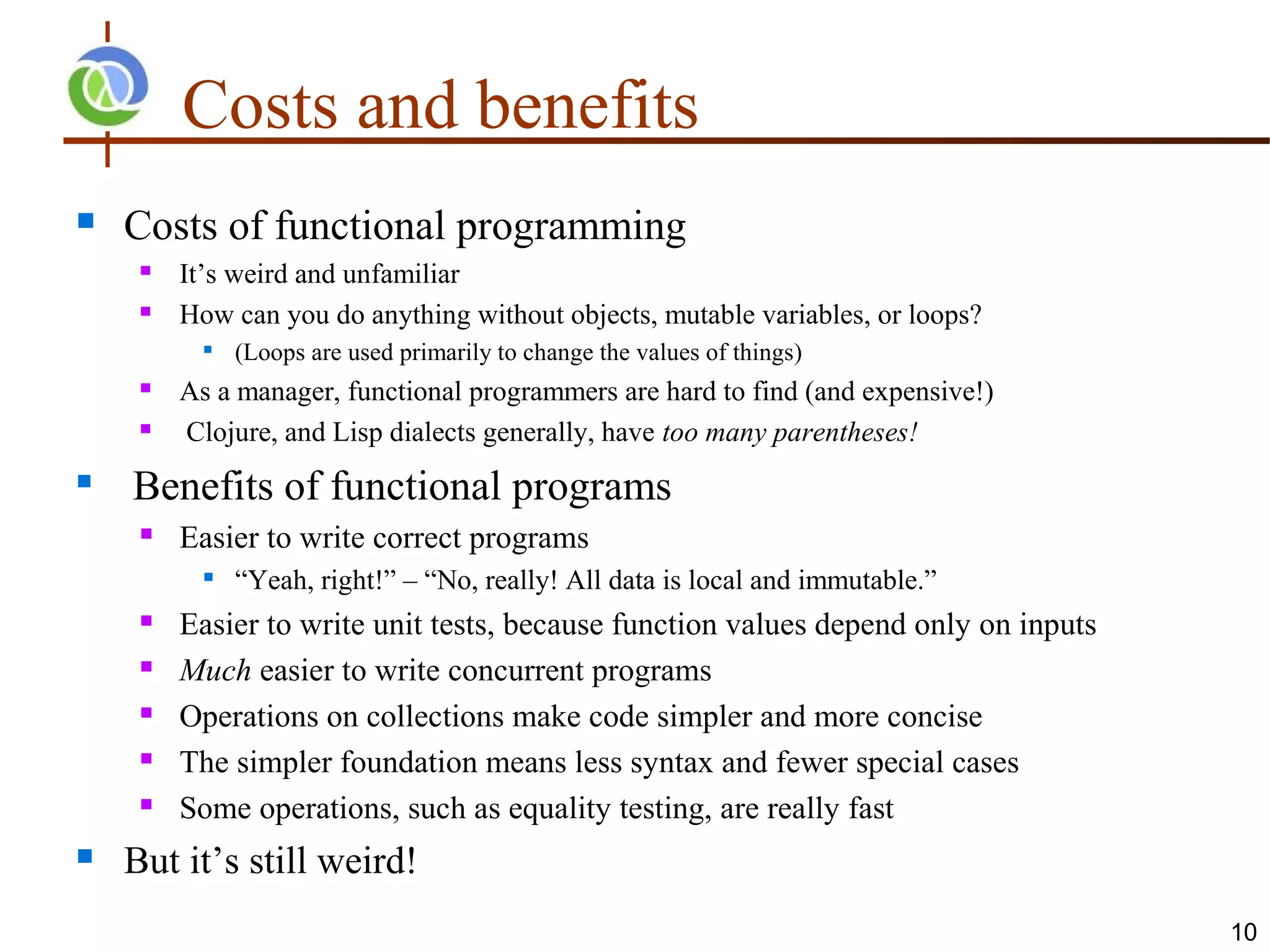 Costs and benefits
   Costs of functional programming
        It’s weird and unfamiliar
        How can you do anything without objects, mutable variables, or loops?
              (Loops are used primarily to change the values of things)
        As a manager, functional programmers are hard to find (and expensive!)
        Clojure, and Lisp dialects generally, have too many parentheses!
   Benefits of functional programs
        Easier to write correct programs
              “Yeah, right!” – “No, really! All data is local and immutable.”
        Easier to write unit tests, because function values depend only on inputs
        Much easier to write concurrent programs
        Operations on collections make code simpler and more concise
        The simpler foundation means less syntax and fewer special cases
        Some operations, such as equality testing, are really fast
   But it’s still weird!
                                                                                     10
 