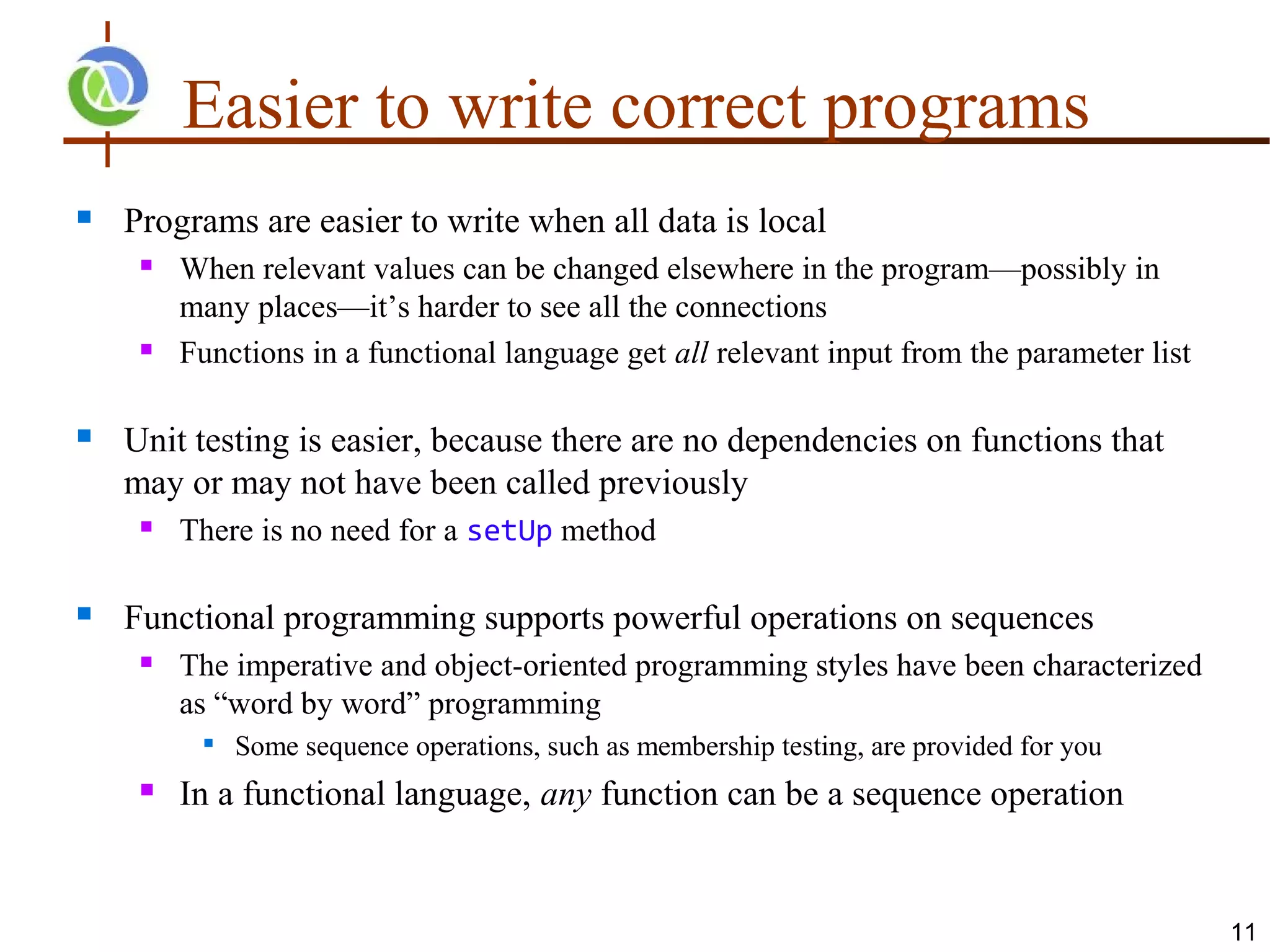 Easier to write correct programs
   Programs are easier to write when all data is local
        When relevant values can be changed elsewhere in the program—possibly in
         many places—it’s harder to see all the connections
        Functions in a functional language get all relevant input from the parameter list

   Unit testing is easier, because there are no dependencies on functions that
    may or may not have been called previously
        There is no need for a setUp method

   Functional programming supports powerful operations on sequences
        The imperative and object-oriented programming styles have been characterized
         as “word by word” programming
             Some sequence operations, such as membership testing, are provided for you
        In a functional language, any function can be a sequence operation


                                                                                             11
 
