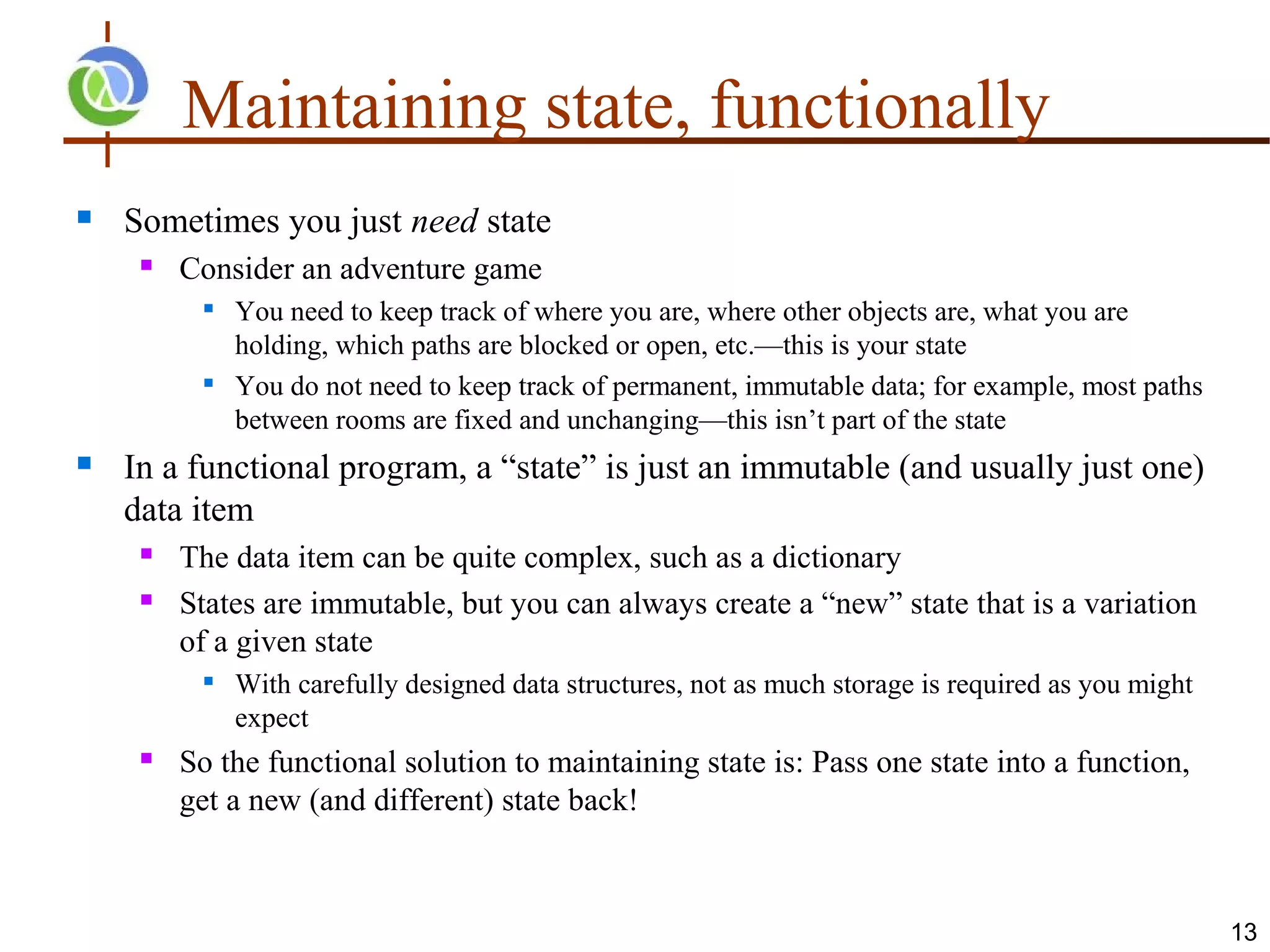 Maintaining state, functionally
   Sometimes you just need state
        Consider an adventure game
             You need to keep track of where you are, where other objects are, what you are
              holding, which paths are blocked or open, etc.—this is your state
             You do not need to keep track of permanent, immutable data; for example, most paths
              between rooms are fixed and unchanging—this isn’t part of the state
   In a functional program, a “state” is just an immutable (and usually just one)
    data item
        The data item can be quite complex, such as a dictionary
        States are immutable, but you can always create a “new” state that is a variation
         of a given state
             With carefully designed data structures, not as much storage is required as you might
              expect
        So the functional solution to maintaining state is: Pass one state into a function,
         get a new (and different) state back!



                                                                                                      13
 