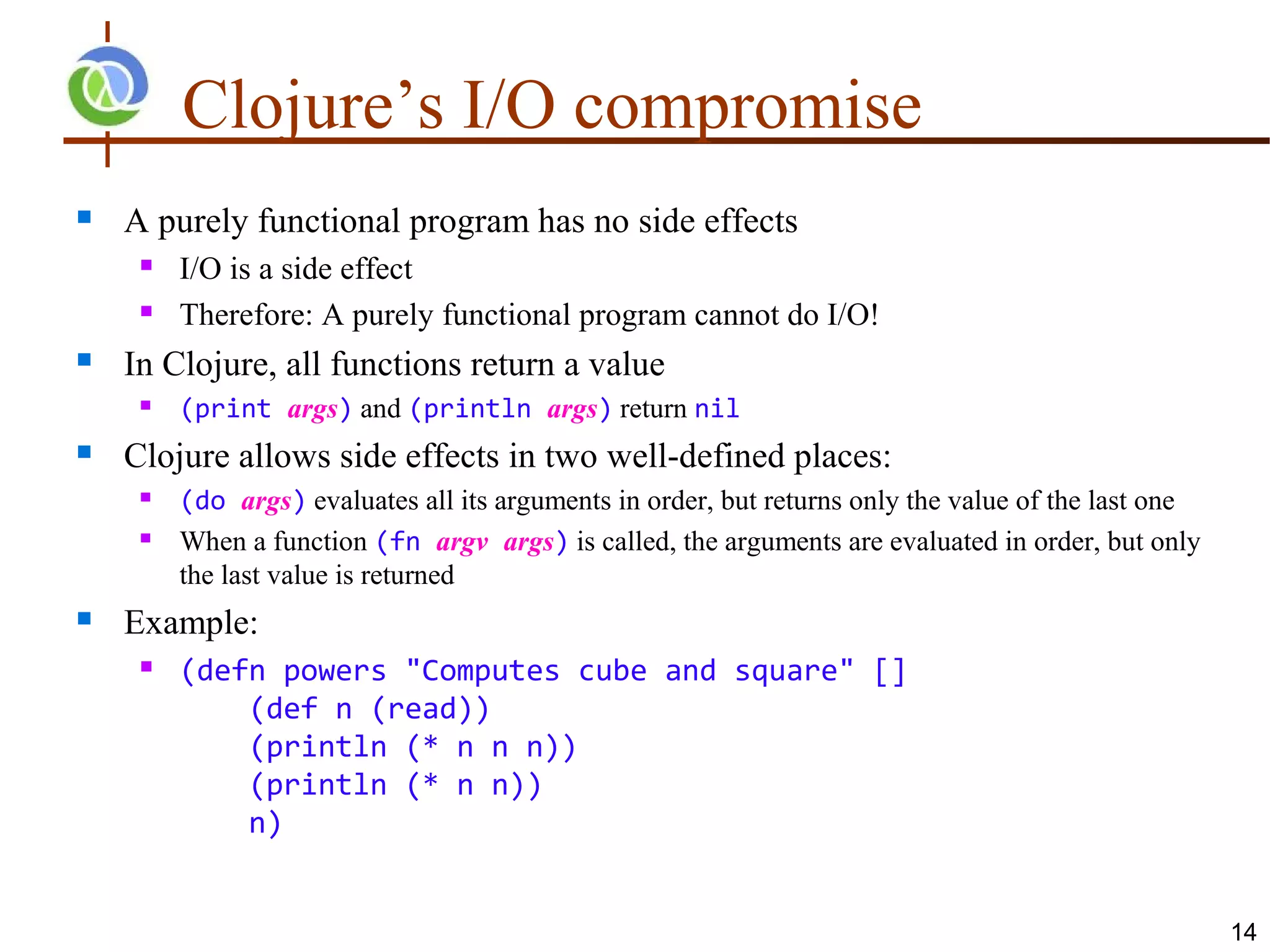 Clojure’s I/O compromise
   A purely functional program has no side effects
        I/O is a side effect
        Therefore: A purely functional program cannot do I/O!
   In Clojure, all functions return a value
        (print args) and (println args) return nil
   Clojure allows side effects in two well-defined places:
        (do args) evaluates all its arguments in order, but returns only the value of the last one
        When a function (fn argv args) is called, the arguments are evaluated in order, but only
         the last value is returned
   Example:
        (defn powers "Computes cube and square" []
             (def n (read))
             (println (* n n n))
             (println (* n n))
             n)


                                                                                                      14
 