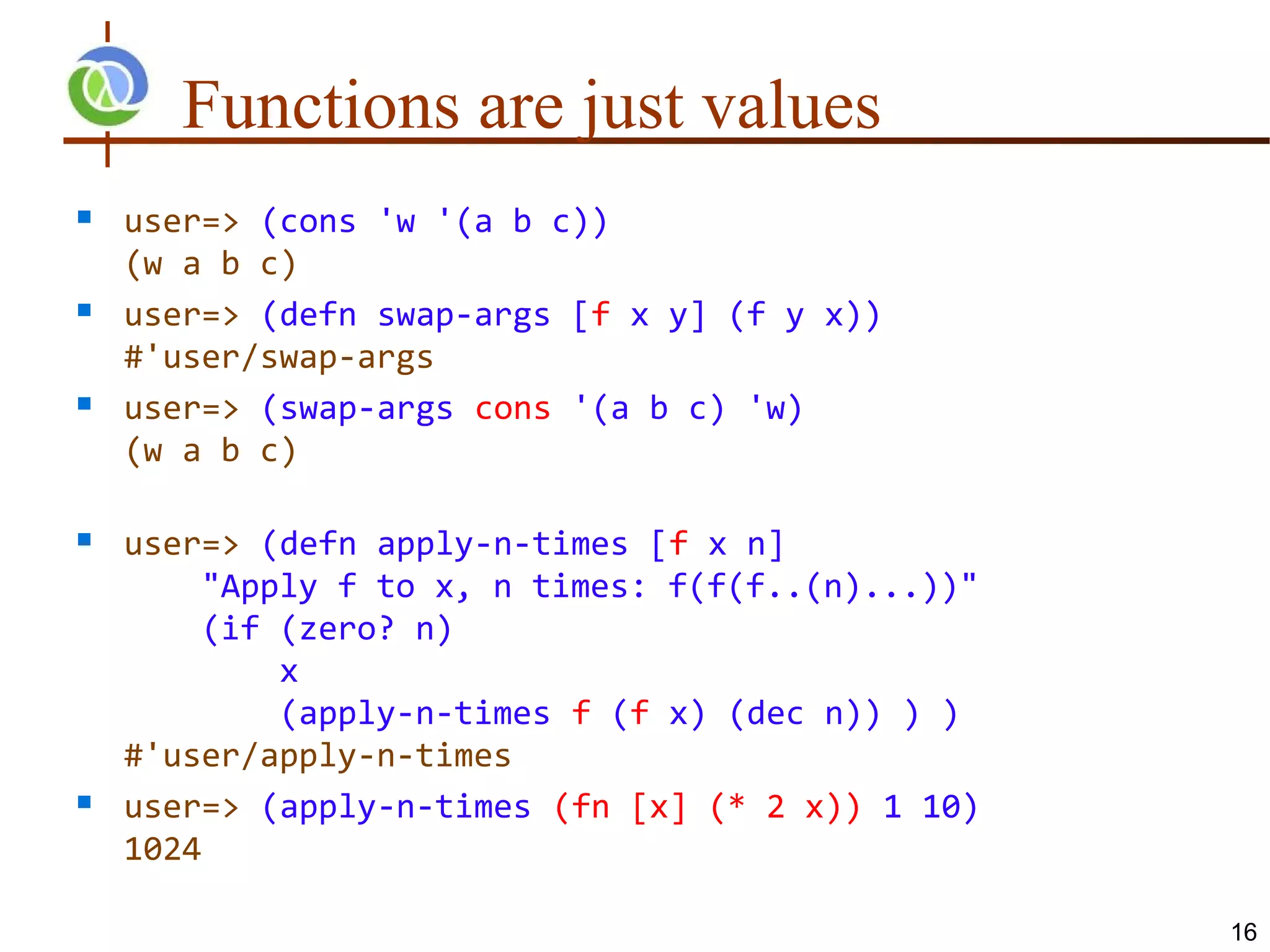 Functions are just values
   user=> (cons 'w '(a b c))
    (w a b c)
   user=> (defn swap-args [f x y] (f y x))
    #'user/swap-args
   user=> (swap-args cons '(a b c) 'w)
    (w a b c)

   user=> (defn apply-n-times [f x n]
         "Apply f to x, n times: f(f(f..(n)...))"
         (if (zero? n)
             x
             (apply-n-times f (f x) (dec n)) ) )
    #'user/apply-n-times
   user=> (apply-n-times (fn [x] (* 2 x)) 1 10)
    1024

                                                    16
 