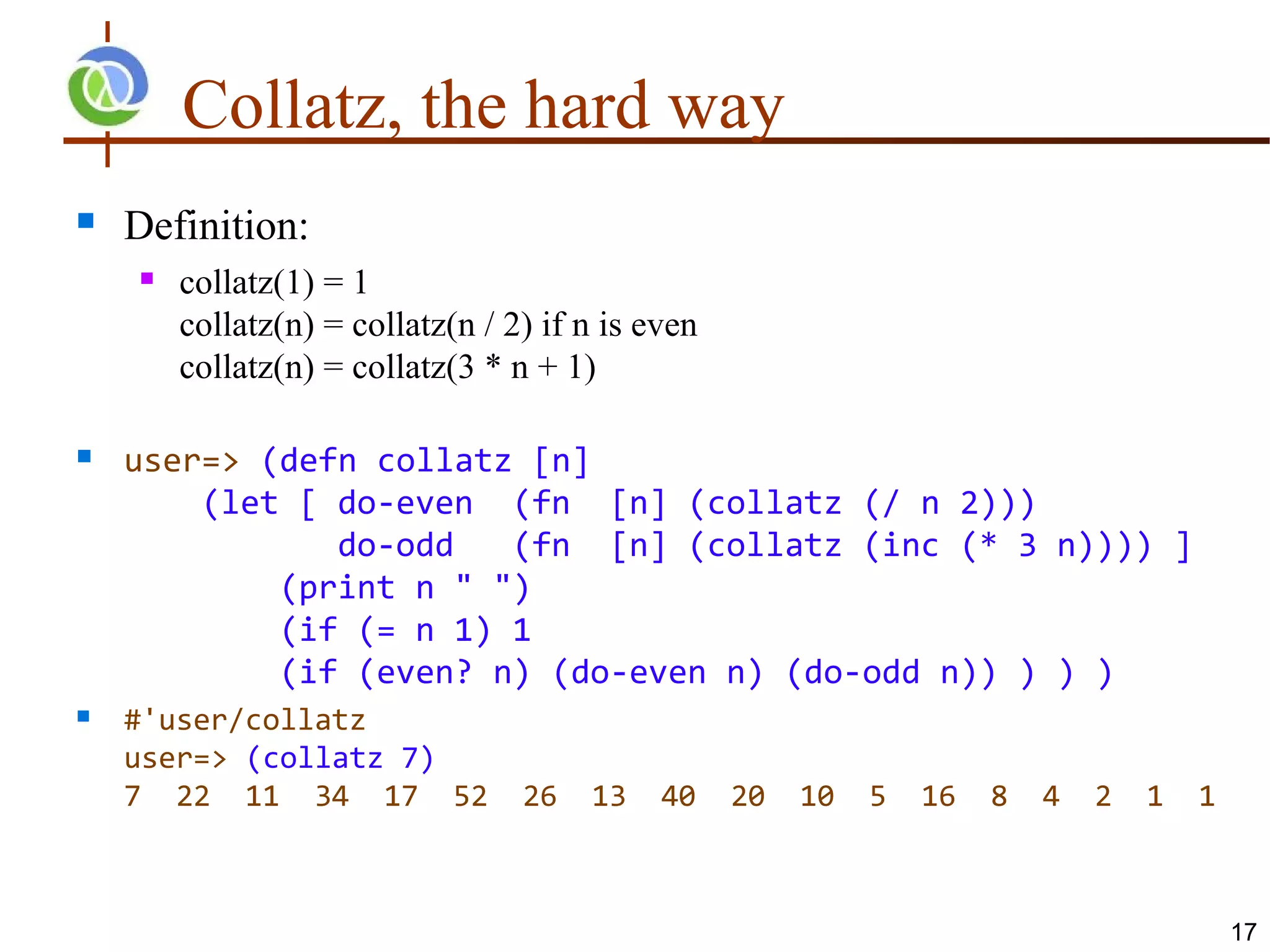Collatz, the hard way
   Definition:
       collatz(1) = 1
        collatz(n) = collatz(n / 2) if n is even
        collatz(n) = collatz(3 * n + 1)

   user=> (defn collatz [n]
        (let [ do-even (fn [n] (collatz (/ n 2)))
               do-odd   (fn [n] (collatz (inc (* 3 n)))) ]
            (print n " ")
            (if (= n 1) 1
            (if (even? n) (do-even n) (do-odd n)) ) ) )
   #'user/collatz
    user=> (collatz 7)
    7 22 11 34 17 52              26   13    40    20   10   5   16   8   4   2   1   1



                                                                                          17
 