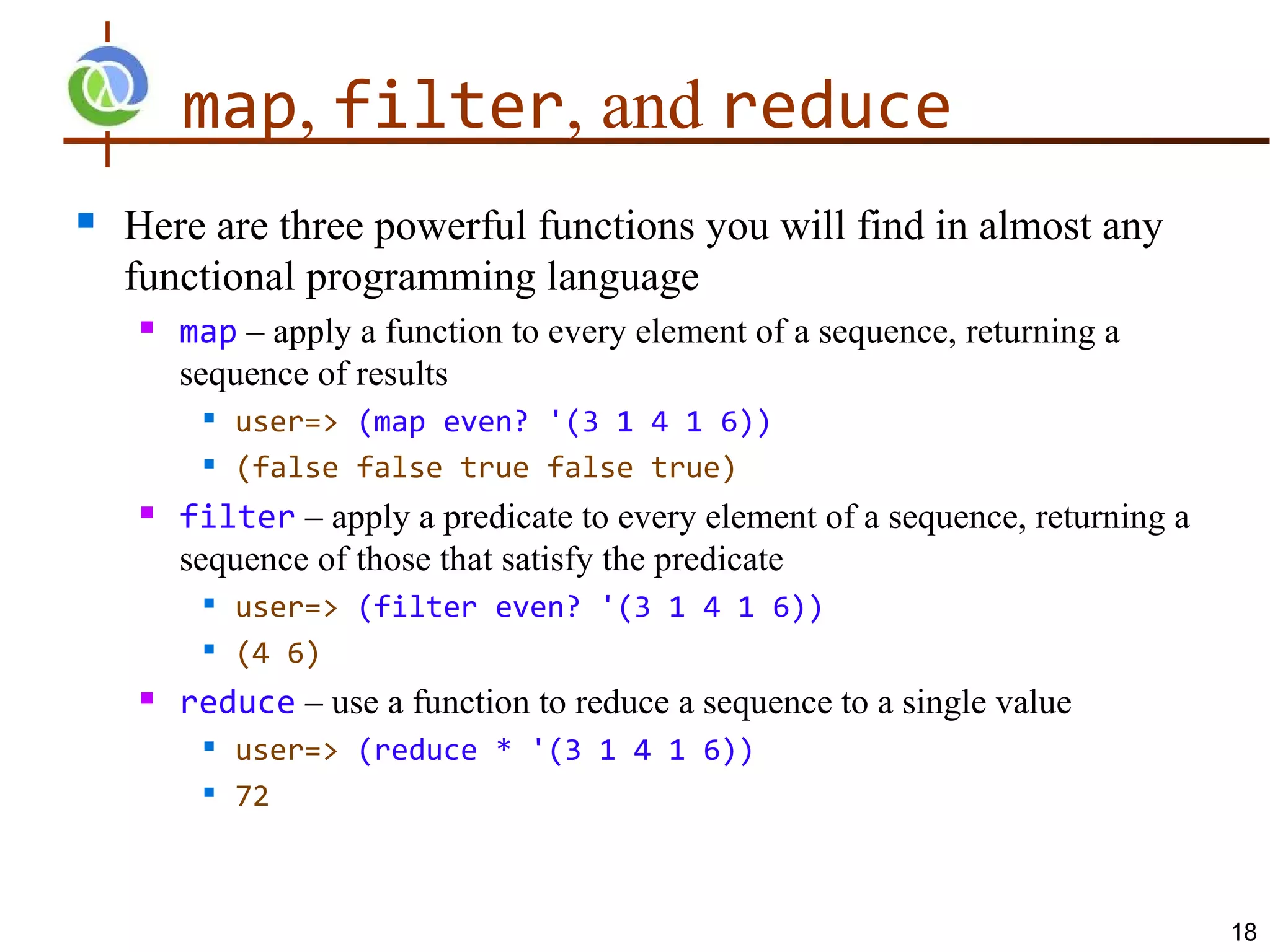 map, filter, and reduce
   Here are three powerful functions you will find in almost any
    functional programming language
       map – apply a function to every element of a sequence, returning a
        sequence of results
            user=> (map even? '(3 1 4 1 6))
            (false false true false true)
       filter – apply a predicate to every element of a sequence, returning a
        sequence of those that satisfy the predicate
         
             user=> (filter even? '(3 1 4 1 6))
            (4 6)
       reduce – use a function to reduce a sequence to a single value
            user=> (reduce * '(3 1 4 1 6))
            72



                                                                                 18
 