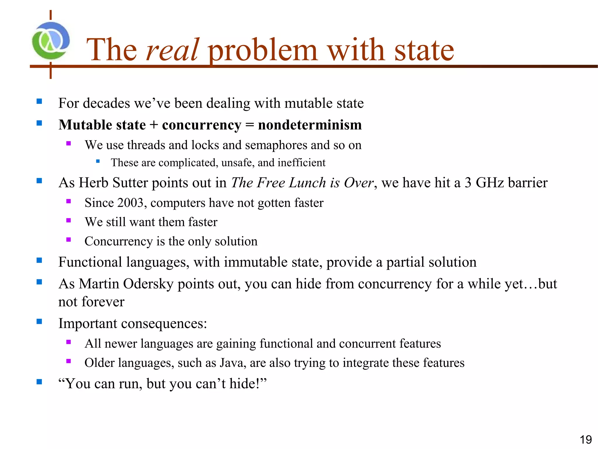 The real problem with state
   For decades we’ve been dealing with mutable state
   Mutable state + concurrency = nondeterminism
        We use threads and locks and semaphores and so on
              These are complicated, unsafe, and inefficient
   As Herb Sutter points out in The Free Lunch is Over, we have hit a 3 GHz barrier
        Since 2003, computers have not gotten faster
        We still want them faster
        Concurrency is the only solution
   Functional languages, with immutable state, provide a partial solution
   As Martin Odersky points out, you can hide from concurrency for a while yet…but
    not forever
   Important consequences:
        All newer languages are gaining functional and concurrent features
        Older languages, such as Java, are also trying to integrate these features
   “You can run, but you can’t hide!”


                                                                                       19
 