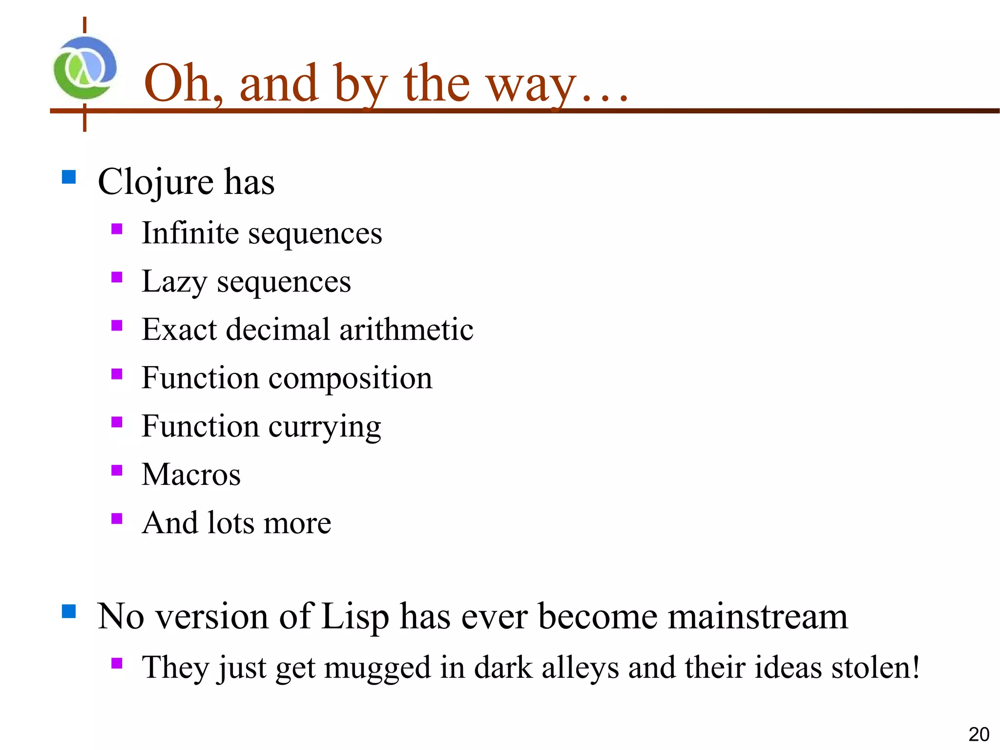 Oh, and by the way…
   Clojure has
       Infinite sequences
       Lazy sequences
       Exact decimal arithmetic
       Function composition
       Function currying
       Macros
       And lots more

   No version of Lisp has ever become mainstream
       They just get mugged in dark alleys and their ideas stolen!
                                                                      20
 