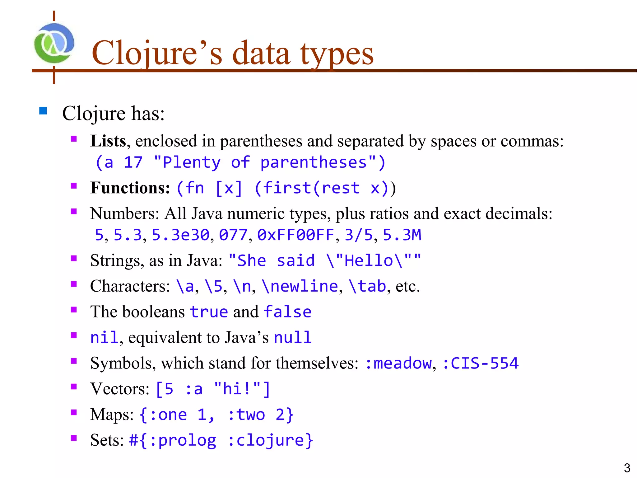 Clojure’s data types
   Clojure has:
       Lists, enclosed in parentheses and separated by spaces or commas:
        (a 17 "Plenty of parentheses")
       Functions: (fn [x] (first(rest x))
       Numbers: All Java numeric types, plus ratios and exact decimals:
        5, 5.3, 5.3e30, 077, 0xFF00FF, 3/5, 5.3M
       Strings, as in Java: "She said "Hello""
       Characters: a, 5, n, newline, tab, etc.
       The booleans true and false
       nil, equivalent to Java’s null
       Symbols, which stand for themselves: :meadow, :CIS-554
       Vectors: [5 :a "hi!"]
       Maps: {:one 1, :two 2}
       Sets: #{:prolog :clojure}
                                                                            3
 