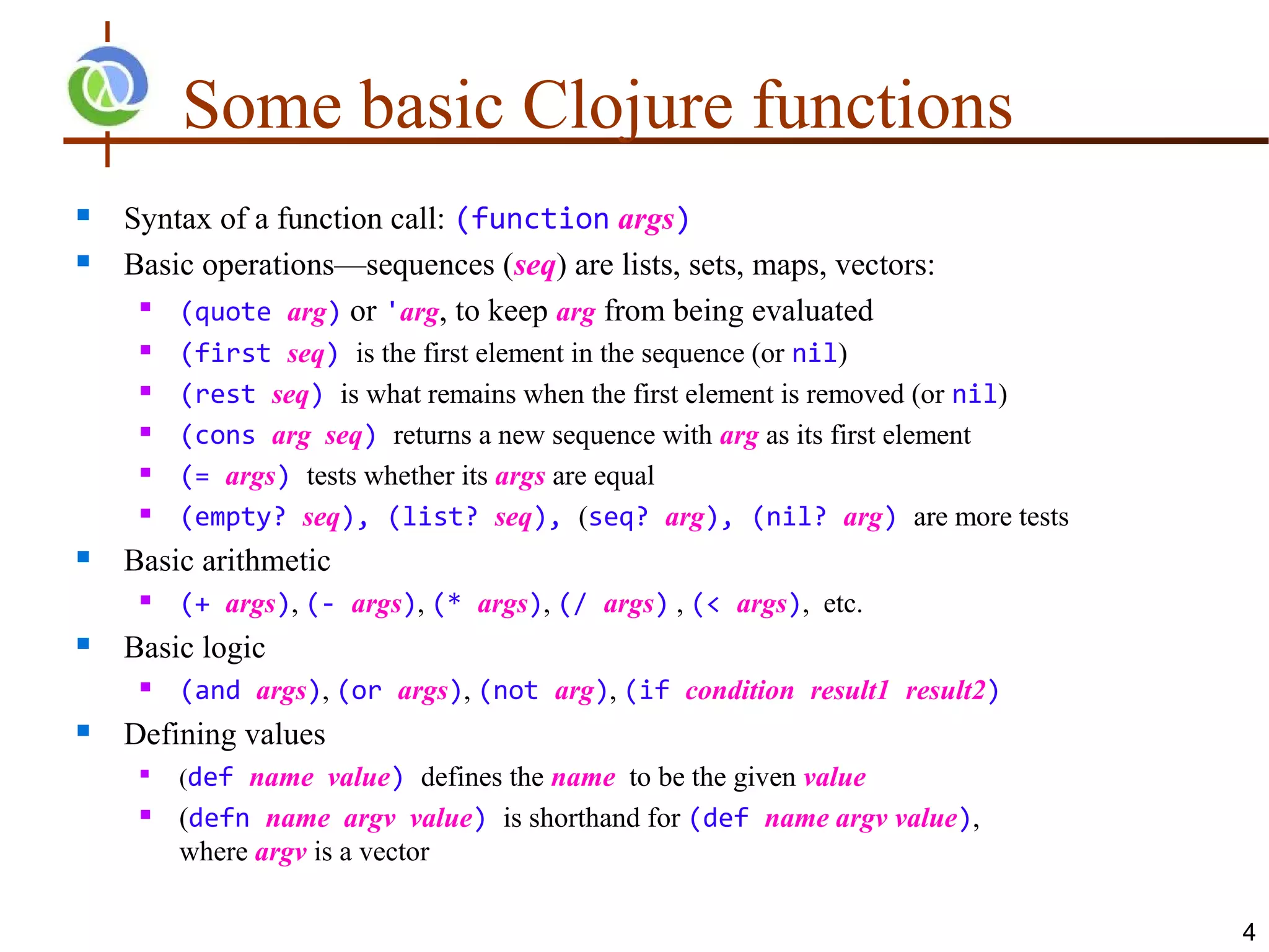 Some basic Clojure functions
   Syntax of a function call: (function args)
   Basic operations—sequences (seq) are lists, sets, maps, vectors:
     
        (quote arg) or 'arg, to keep arg from being evaluated
        (first seq) is the first element in the sequence (or nil)
        (rest seq) is what remains when the first element is removed (or nil)
        (cons arg seq) returns a new sequence with arg as its first element
        (= args) tests whether its args are equal
        (empty? seq), (list? seq), (seq? arg), (nil? arg) are more tests
   Basic arithmetic
        (+ args), (- args), (* args), (/ args) , (< args), etc.
   Basic logic
        (and args), (or args), (not arg), (if condition result1 result2)
   Defining values
     
         (def name value) defines the name to be the given value
        (defn name argv value) is shorthand for (def name argv value),
         where argv is a vector

                                                                                 4
 