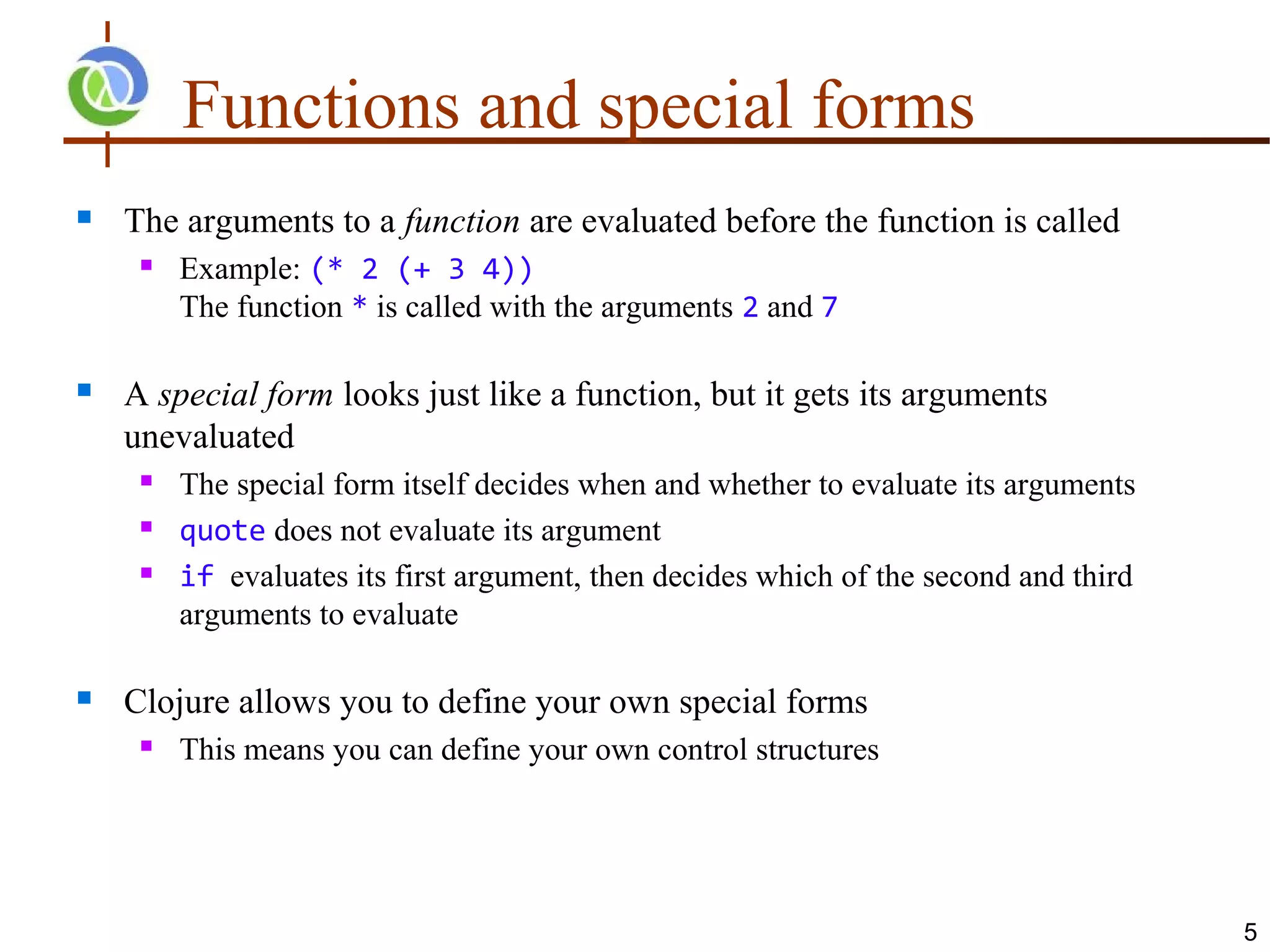 Functions and special forms
   The arguments to a function are evaluated before the function is called
        Example: (* 2 (+ 3 4))
         The function * is called with the arguments 2 and 7

   A special form looks just like a function, but it gets its arguments
    unevaluated
        The special form itself decides when and whether to evaluate its arguments
        quote does not evaluate its argument
        if evaluates its first argument, then decides which of the second and third
         arguments to evaluate

   Clojure allows you to define your own special forms
        This means you can define your own control structures




                                                                                       5
 