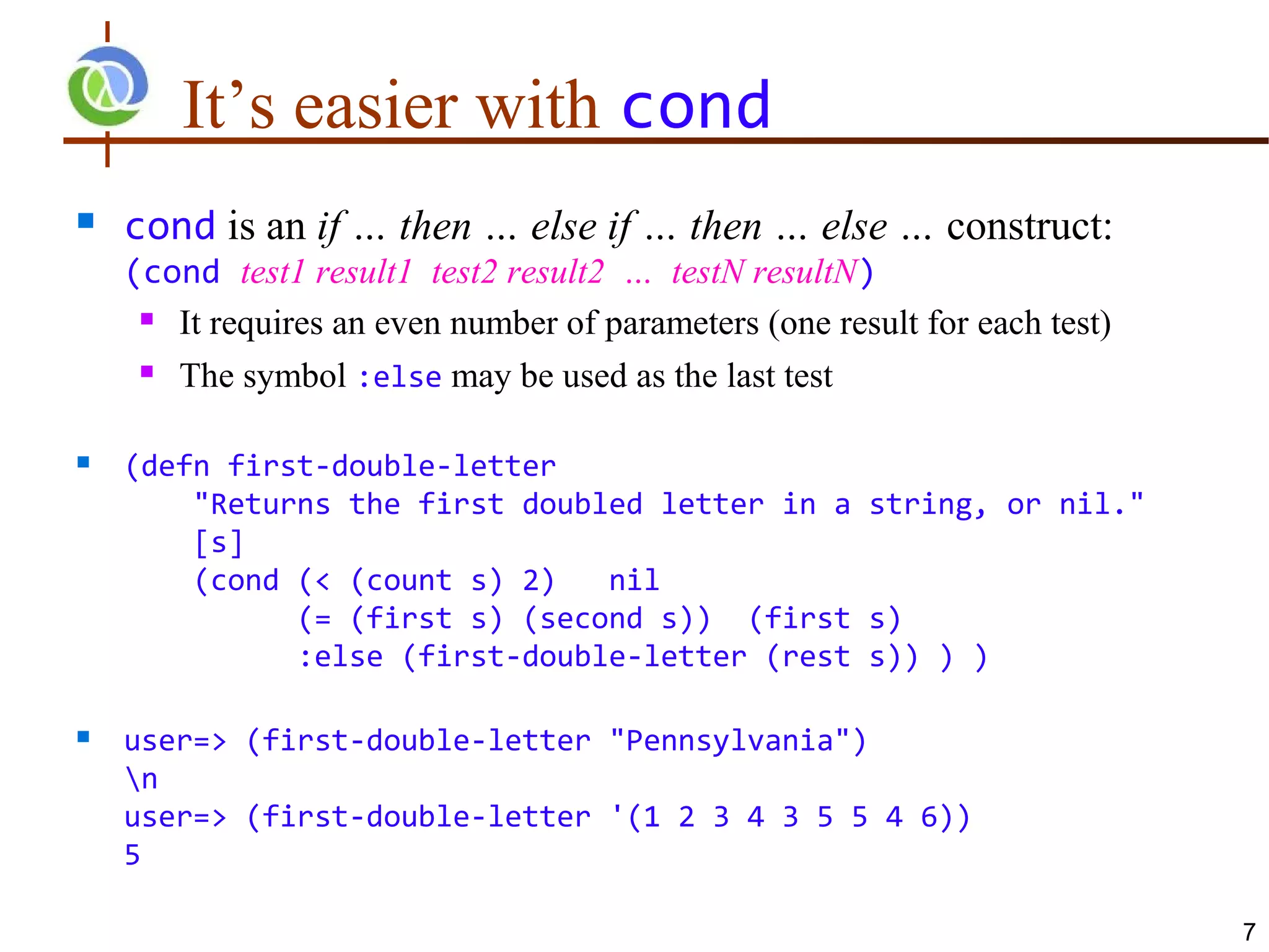 It’s easier with cond
   cond is an if … then … else if … then … else … construct:
    (cond test1 result1 test2 result2 … testN resultN)
      It requires an even number of parameters (one result for each test)

      The symbol :else may be used as the last test



   (defn first-double-letter
        "Returns the first doubled letter in a string, or nil."
        [s]
        (cond (< (count s) 2)   nil
              (= (first s) (second s)) (first s)
              :else (first-double-letter (rest s)) ) )

   user=> (first-double-letter "Pennsylvania")
    n
    user=> (first-double-letter '(1 2 3 4 3 5 5 4 6))
    5

                                                                             7
 