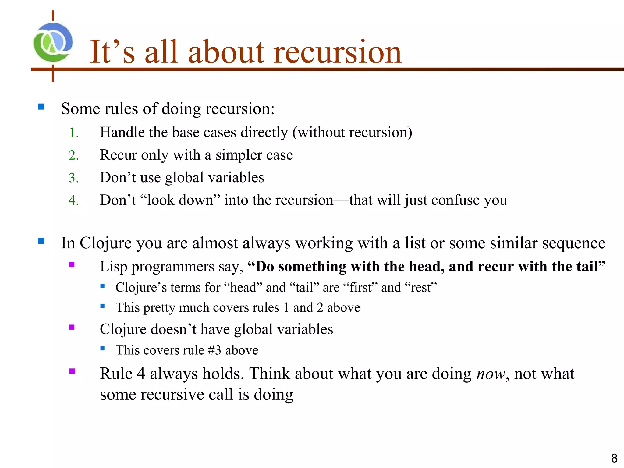 It’s all about recursion
   Some rules of doing recursion:
     1.   Handle the base cases directly (without recursion)
     2.   Recur only with a simpler case
     3.   Don’t use global variables
     4.   Don’t “look down” into the recursion—that will just confuse you

   In Clojure you are almost always working with a list or some similar sequence
         Lisp programmers say, “Do something with the head, and recur with the tail”
             Clojure’s terms for “head” and “tail” are “first” and “rest”
             This pretty much covers rules 1 and 2 above
         Clojure doesn’t have global variables
             This covers rule #3 above
         Rule 4 always holds. Think about what you are doing now, not what
          some recursive call is doing


                                                                                        8
 