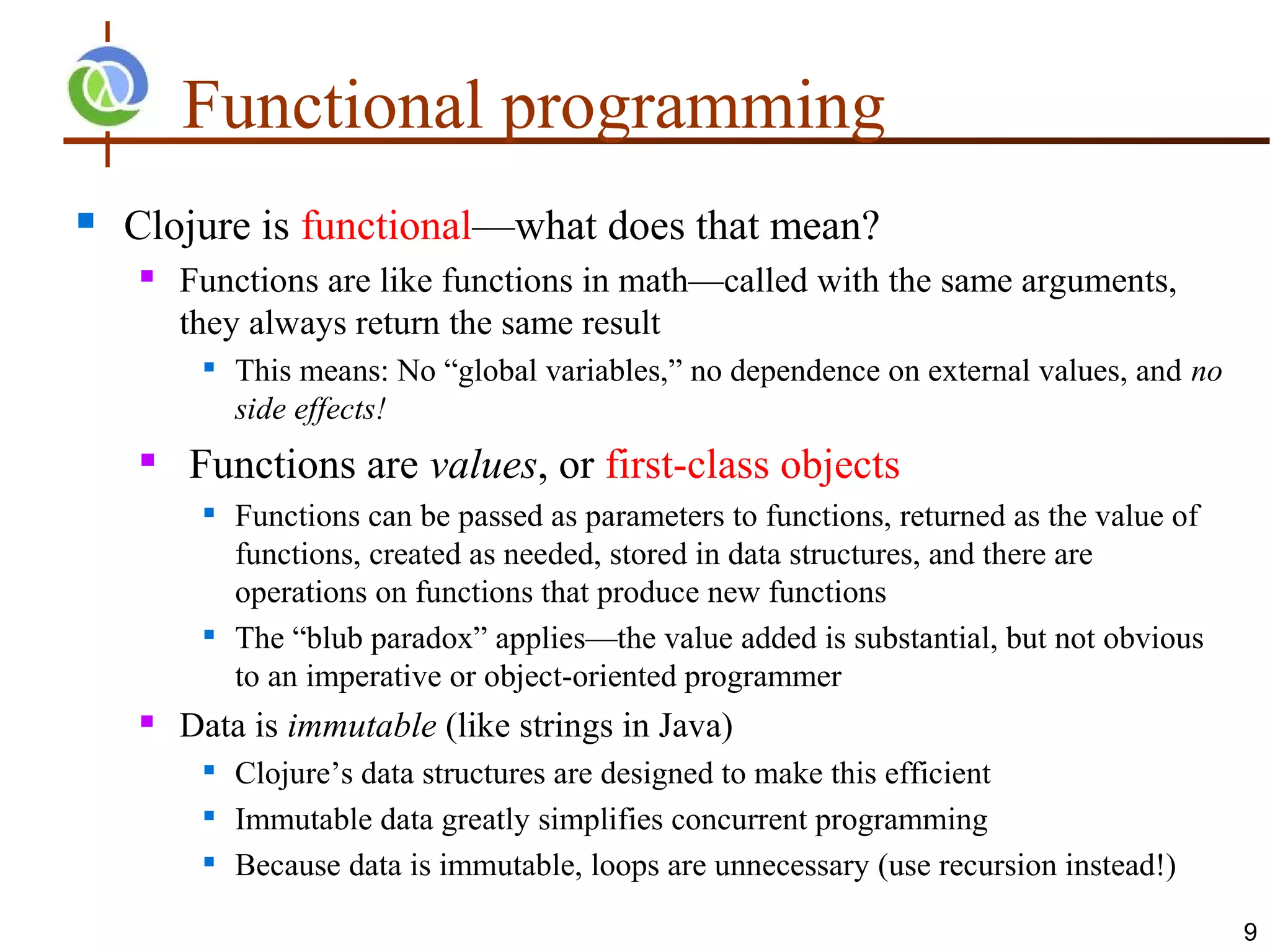 Functional programming
   Clojure is functional—what does that mean?
       Functions are like functions in math—called with the same arguments,
        they always return the same result
            This means: No “global variables,” no dependence on external values, and no
             side effects!
       Functions are values, or first-class objects
            Functions can be passed as parameters to functions, returned as the value of
             functions, created as needed, stored in data structures, and there are
             operations on functions that produce new functions
            The “blub paradox” applies—the value added is substantial, but not obvious
             to an imperative or object-oriented programmer
       Data is immutable (like strings in Java)
            Clojure’s data structures are designed to make this efficient
         
             Immutable data greatly simplifies concurrent programming
            Because data is immutable, loops are unnecessary (use recursion instead!)

                                                                                            9
 