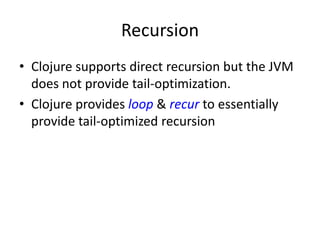 Recursion
• Clojure supports direct recursion but the JVM
does not provide tail-optimization.
• Clojure provides loop & recur to essentially
provide tail-optimized recursion
 