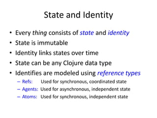 State and Identity
• Every thing consists of state and identity
• State is immutable
• Identity links states over time
• State can be any Clojure data type
• Identifies are modeled using reference types
– Refs: Used for synchronous, coordinated state
– Agents: Used for asynchronous, independent state
– Atoms: Used for synchronous, independent state
 