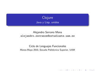 Clojure
              Java y Lisp, unidos


        Alejandro Serrano Mena
alejandro.serranom@estudiante.uam.es


        Ciclo de Lenguajes Funcionales
Marzo-Mayo 2010, Escuela Polit´cnica Superior, UAM
                              e
 
