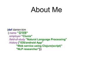 About Me
(def darren-kim
{:name "김대원"
:employer "Clunix"
:field-of-study "Natural Language Processing"
:history ["iOS/android App"
"Web service using Clojure(script)"
"NLP researcher"]})
 