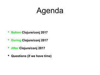 Agenda
• Before Clojure/conj 2017
• During Clojure/conj 2017
• After Clojure/conj 2017
• Questions (if we have time)
 