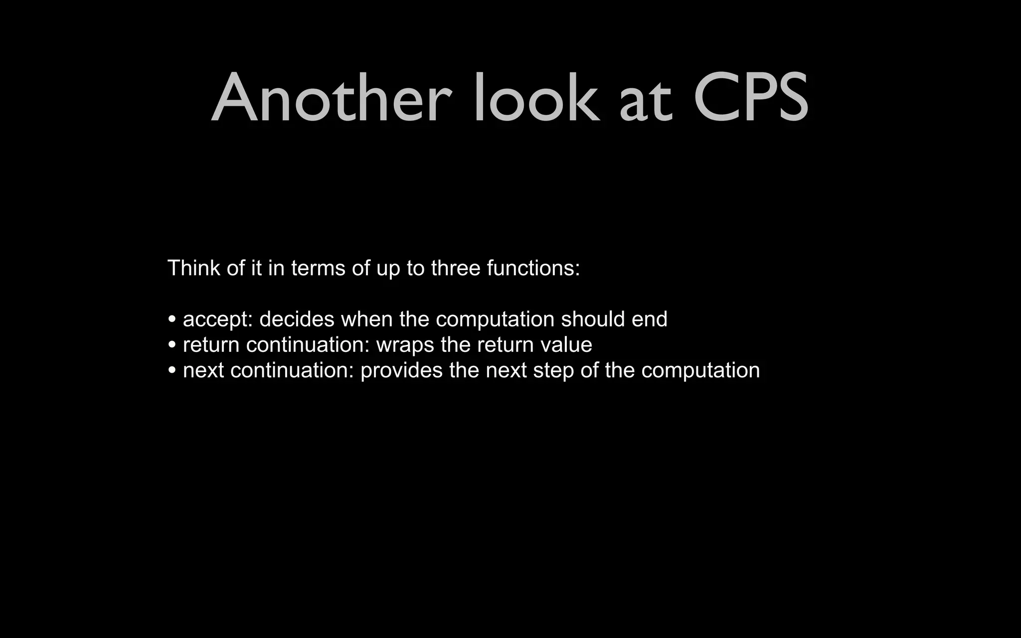 Another look at CPS Think of it in terms of up to three functions: • accept: decides when the computation should end • return continuation: wraps the return value • next continuation: provides the next step of the computation 