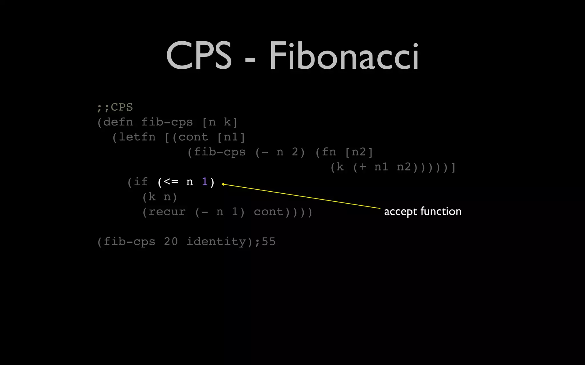 CPS - Fibonacci ;;CPS (defn fib-cps [n k] (letfn [(cont [n1] (fib-cps (- n 2) (fn [n2] (k (+ n1 n2)))))] (if (<= n 1) (k n) (recur (- n 1) cont)))) accept function (fib-cps 20 identity);55 