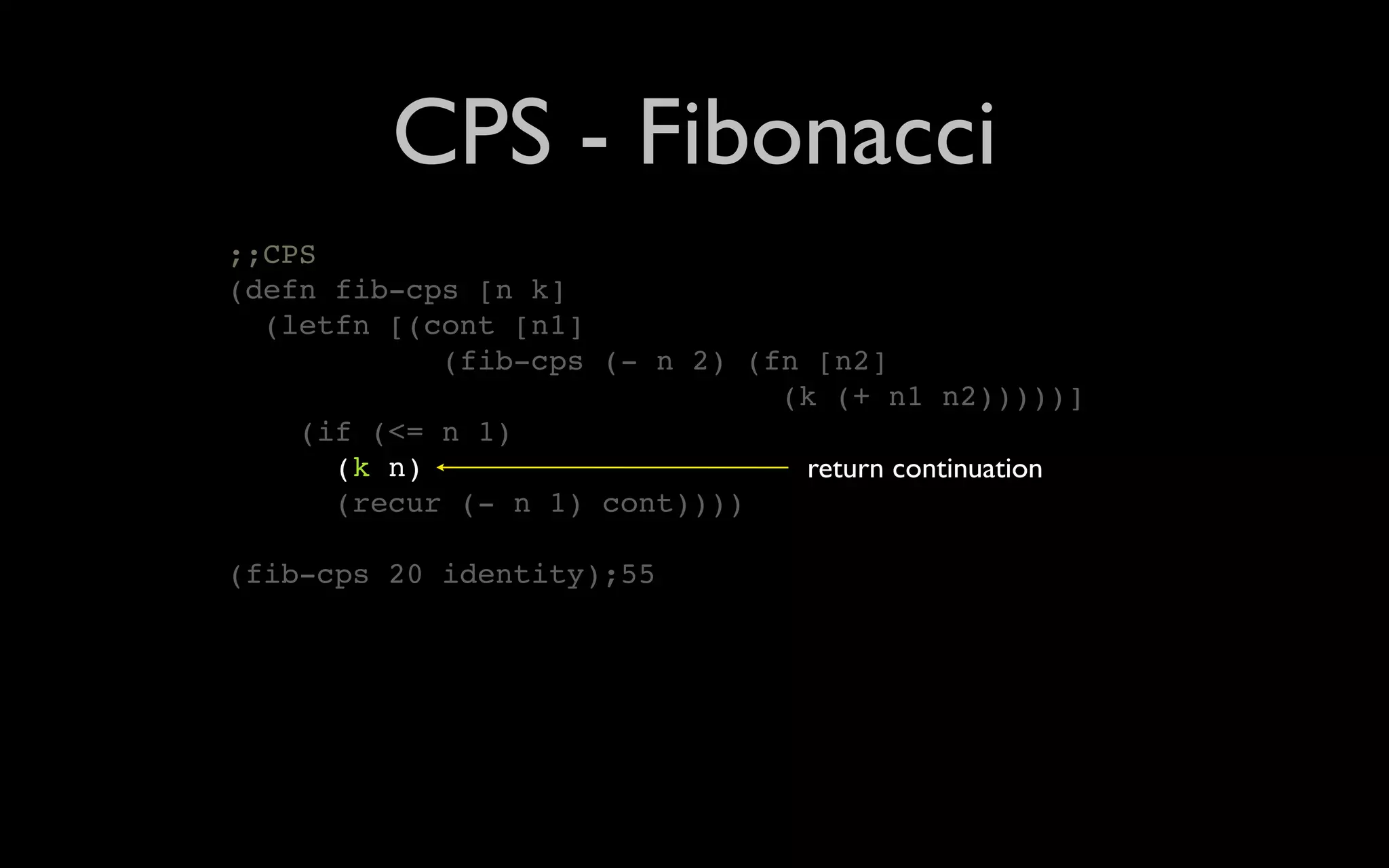 CPS - Fibonacci ;;CPS (defn fib-cps [n k] (letfn [(cont [n1] (fib-cps (- n 2) (fn [n2] (k (+ n1 n2)))))] (if (<= n 1) (k n) return continuation (recur (- n 1) cont)))) (fib-cps 20 identity);55 