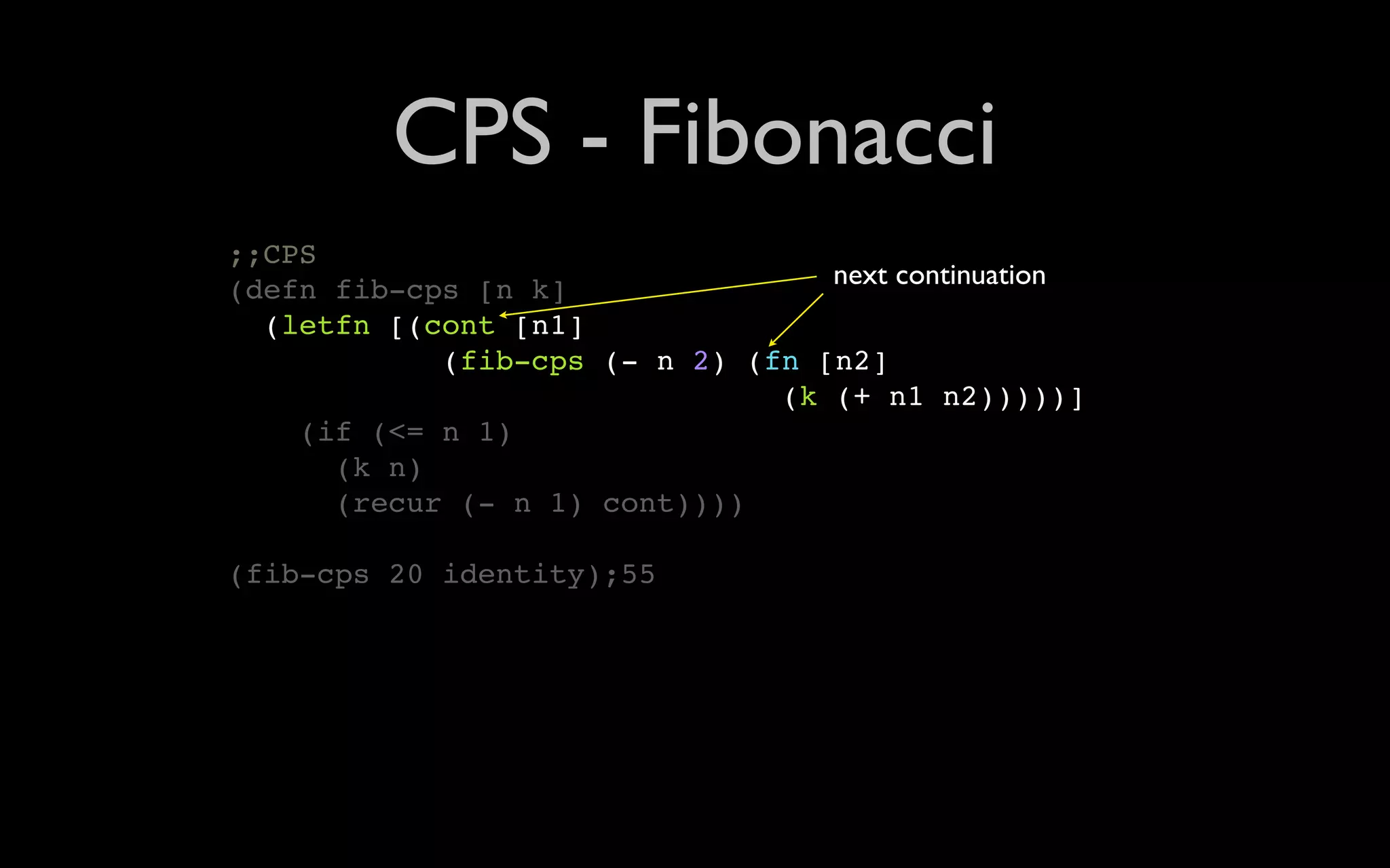 CPS - Fibonacci ;;CPS (defn fib-cps [n k] next continuation (letfn [(cont [n1] (fib-cps (- n 2) (fn [n2] (k (+ n1 n2)))))] (if (<= n 1) (k n) (recur (- n 1) cont)))) (fib-cps 20 identity);55 