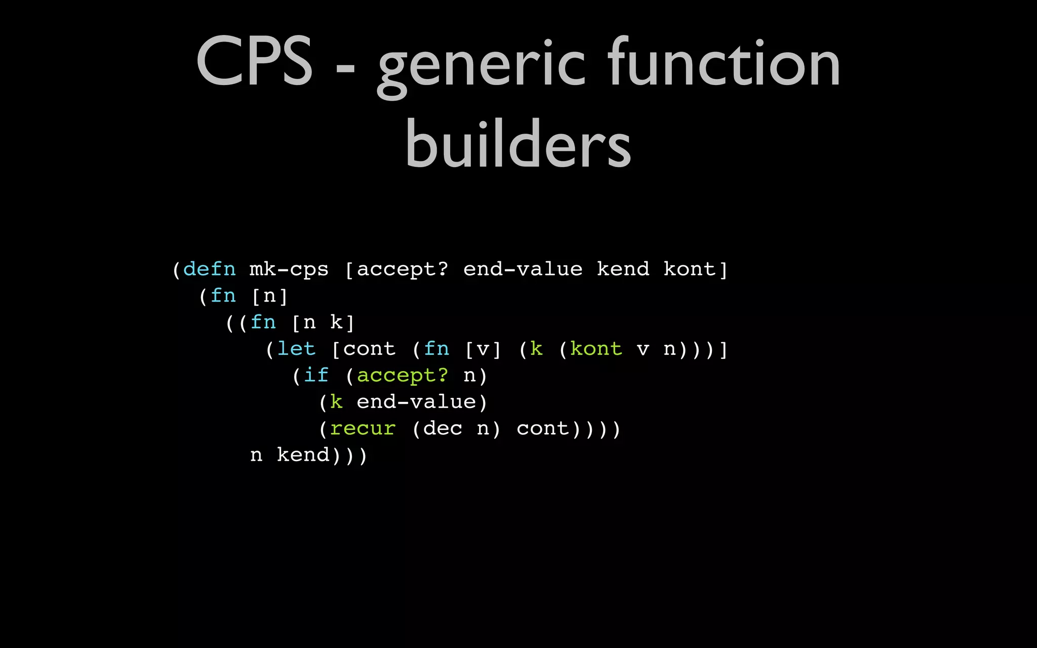 CPS - generic function builders (defn mk-cps [accept? end-value kend kont] (fn [n] ((fn [n k] (let [cont (fn [v] (k (kont v n)))] (if (accept? n) (k end-value) (recur (dec n) cont)))) n kend))) 