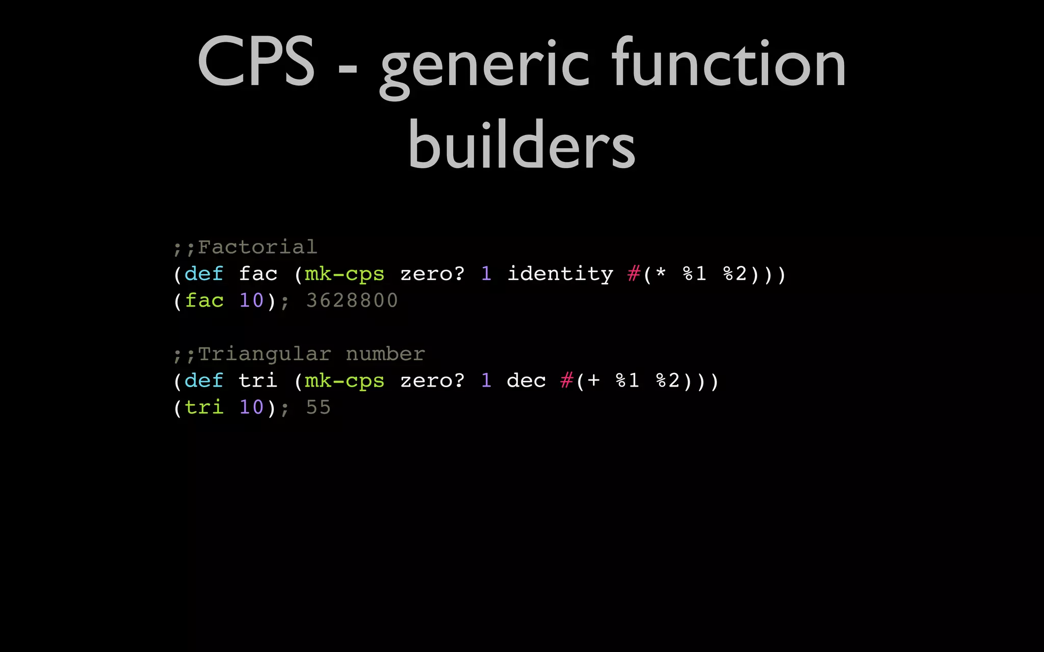 CPS - generic function builders ;;Factorial (def fac (mk-cps zero? 1 identity #(* %1 %2))) (fac 10); 3628800 ;;Triangular number (def tri (mk-cps zero? 1 dec #(+ %1 %2))) (tri 10); 55 