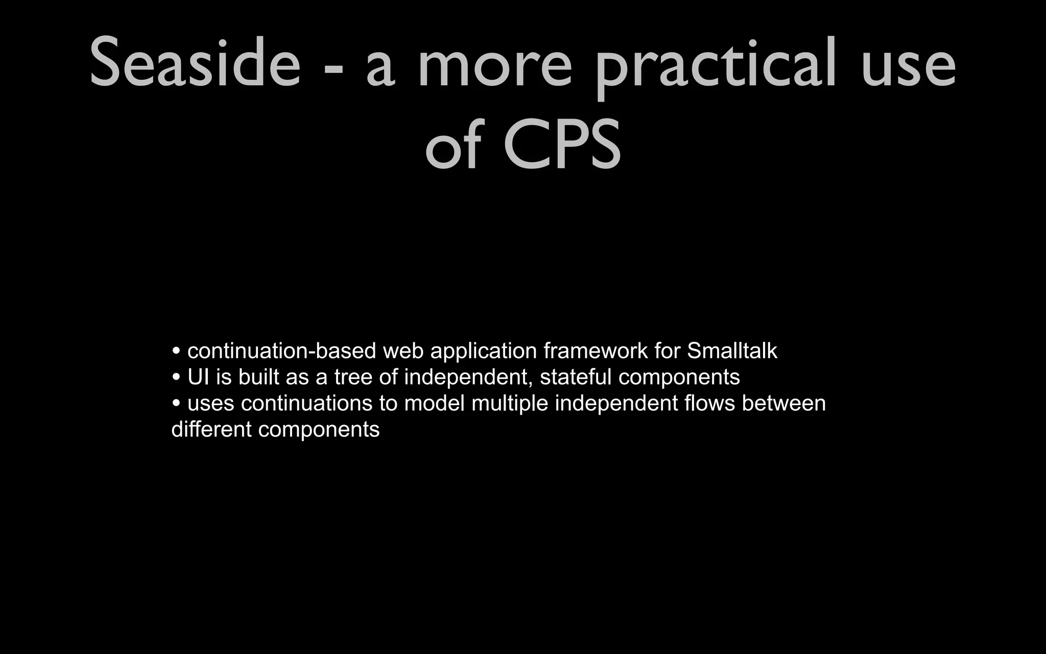 Seaside - a more practical use of CPS • continuation-based web application framework for Smalltalk • UI is built as a tree of independent, stateful components • uses continuations to model multiple independent flows between different components 