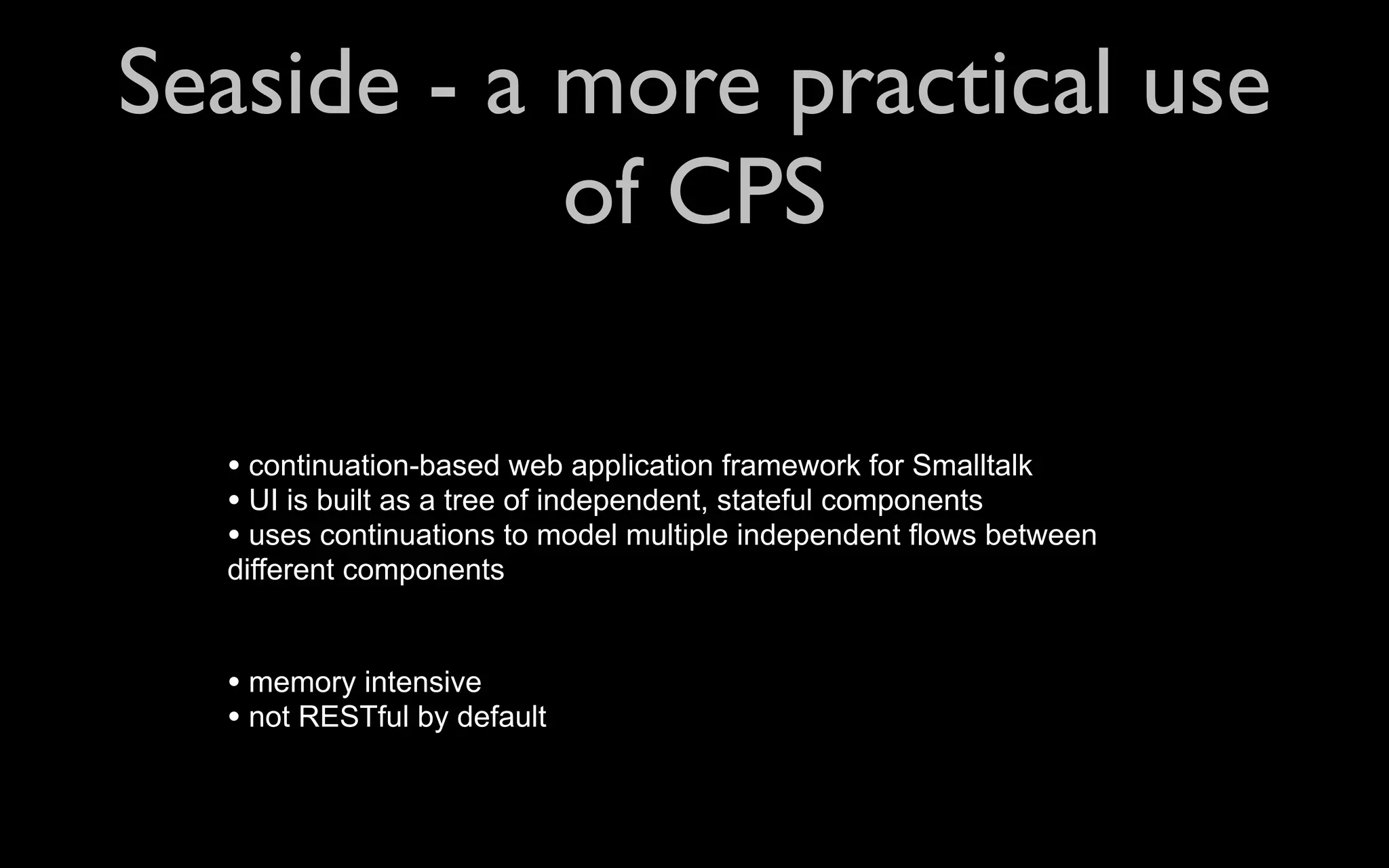 Seaside - a more practical use of CPS • continuation-based web application framework for Smalltalk • UI is built as a tree of independent, stateful components • uses continuations to model multiple independent flows between different components • memory intensive • not RESTful by default 