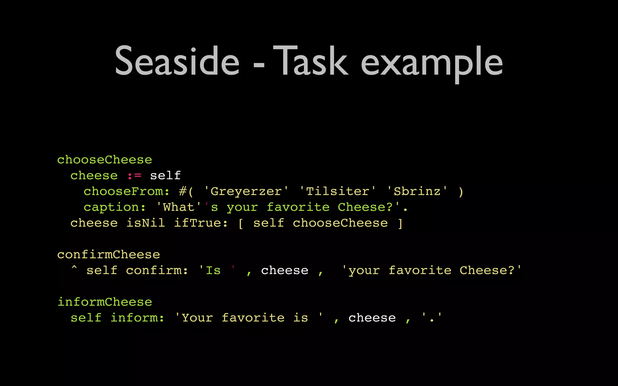 Seaside - Task example chooseCheese " cheese := self " " chooseFrom: #( 'Greyerzer' 'Tilsiter' 'Sbrinz' ) " " caption: 'What''s your favorite Cheese?'. " cheese isNil ifTrue: [ self chooseCheese ] confirmCheese " ^ self confirm: 'Is ' , cheese , 'your favorite Cheese?' informCheese " self inform: 'Your favorite is ' , cheese , '.' 