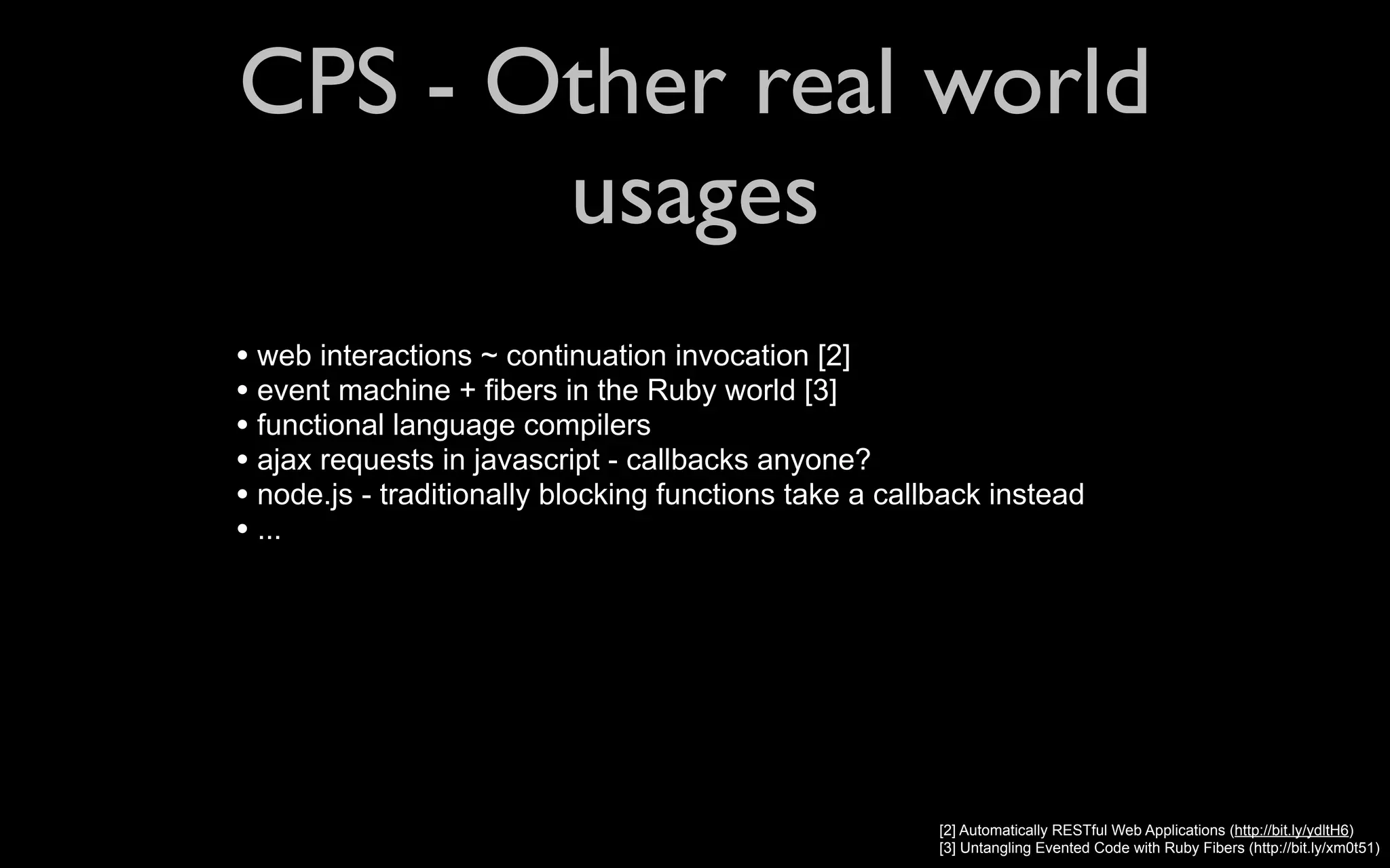 CPS - Other real world usages • web interactions ~ continuation invocation [2] • event machine + fibers in the Ruby world [3] • functional language compilers • ajax requests in javascript - callbacks anyone? • node.js - traditionally blocking functions take a callback instead • ... [2] Automatically RESTful Web Applications (http://bit.ly/ydltH6) [3] Untangling Evented Code with Ruby Fibers (http://bit.ly/xm0t51) 