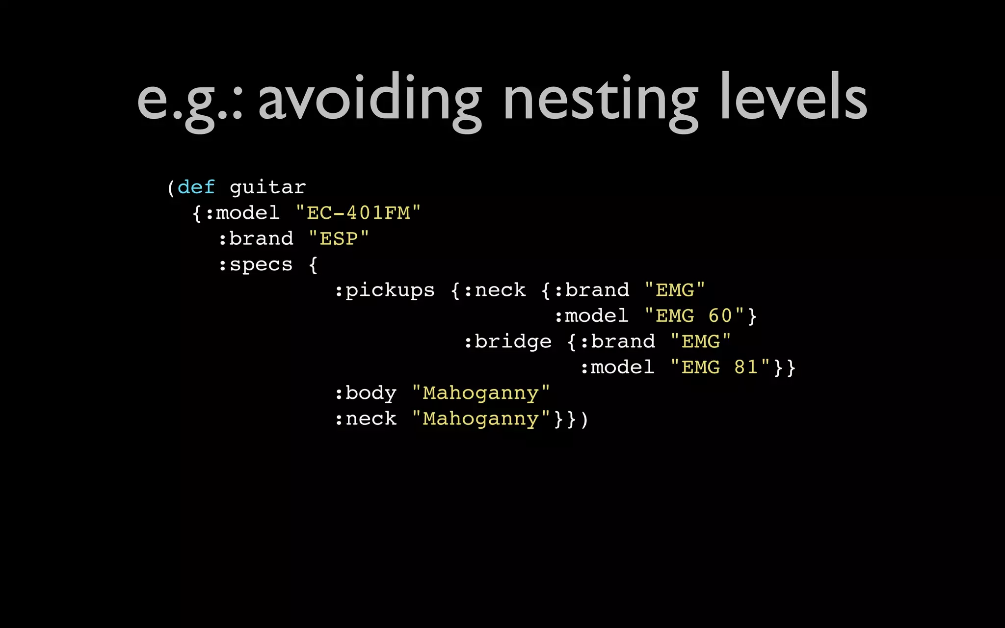 e.g.: avoiding nesting levels (def guitar {:model "EC-401FM" :brand "ESP" :specs { :pickups {:neck {:brand "EMG" :model "EMG 60"} :bridge {:brand "EMG" :model "EMG 81"}} :body "Mahoganny" :neck "Mahoganny"}}) 
