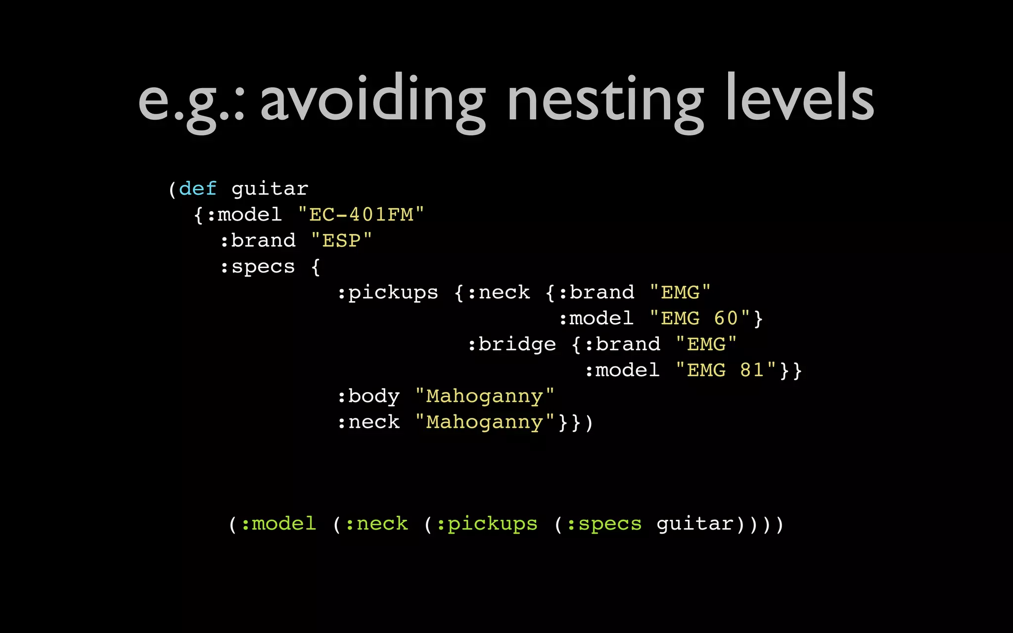 e.g.: avoiding nesting levels (def guitar {:model "EC-401FM" :brand "ESP" :specs { :pickups {:neck {:brand "EMG" :model "EMG 60"} :bridge {:brand "EMG" :model "EMG 81"}} :body "Mahoganny" :neck "Mahoganny"}}) (:model (:neck (:pickups (:specs guitar)))) 