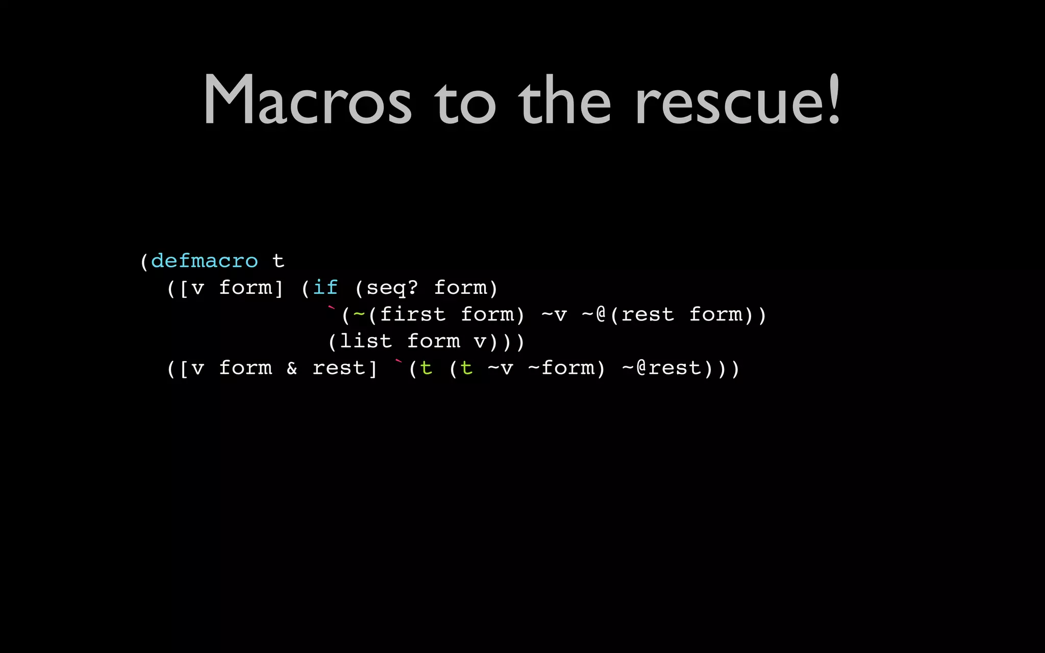Macros to the rescue! (defmacro t ([v form] (if (seq? form) `(~(first form) ~v ~@(rest form)) (list form v))) ([v form & rest] `(t (t ~v ~form) ~@rest))) 