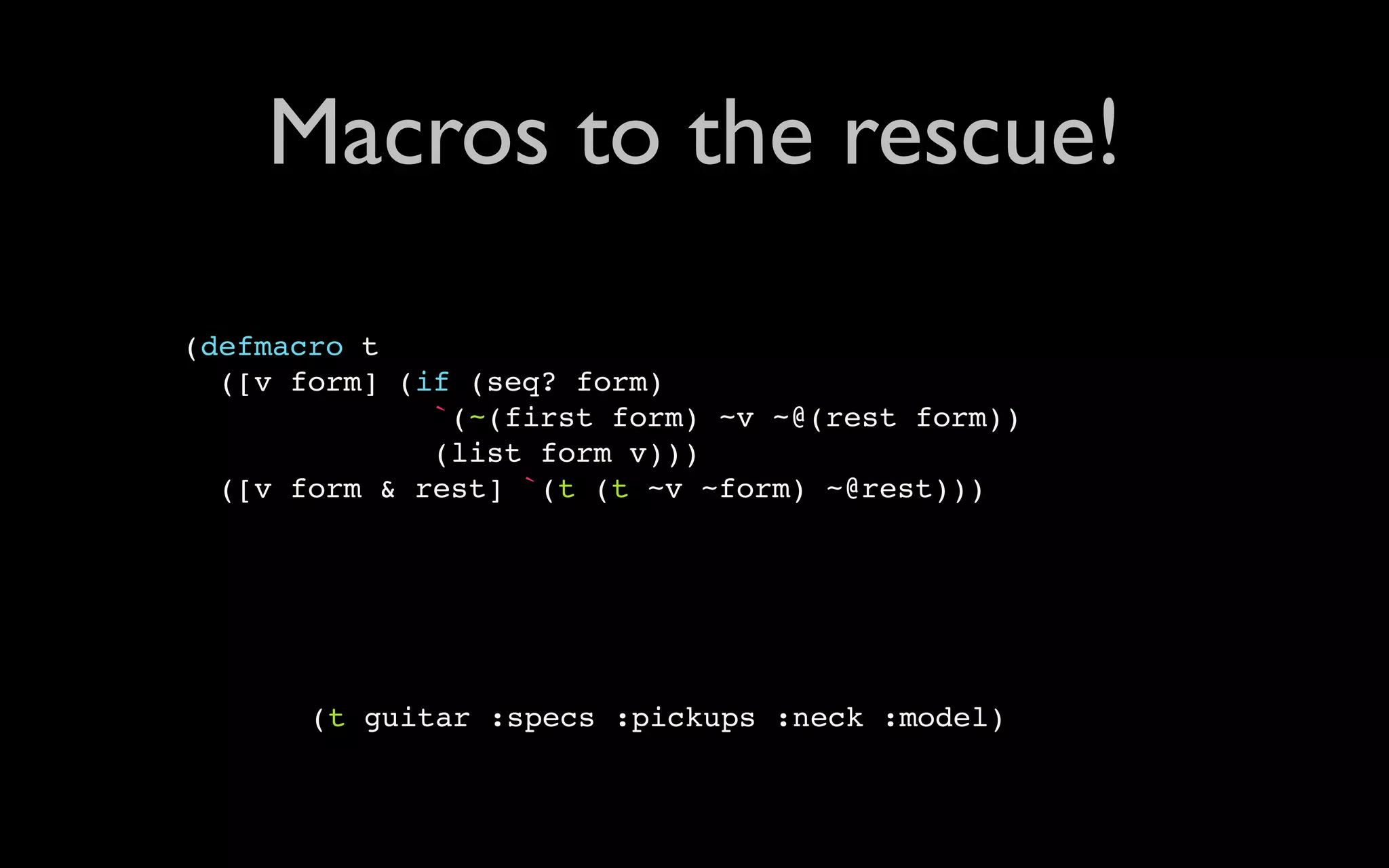 Macros to the rescue! (defmacro t ([v form] (if (seq? form) `(~(first form) ~v ~@(rest form)) (list form v))) ([v form & rest] `(t (t ~v ~form) ~@rest))) (t guitar :specs :pickups :neck :model) 