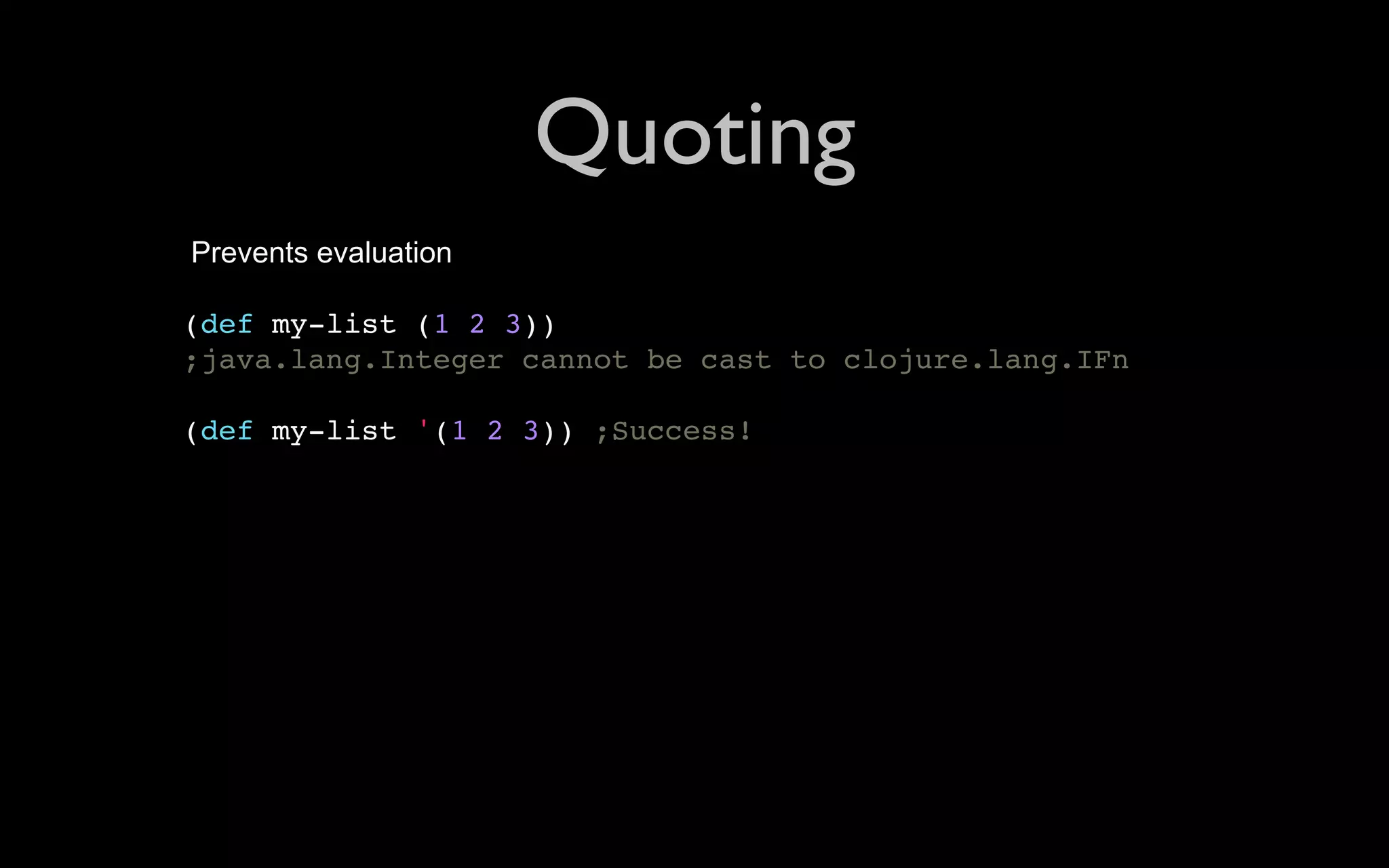 Quoting Prevents evaluation (def my-list (1 2 3)) ;java.lang.Integer cannot be cast to clojure.lang.IFn (def my-list '(1 2 3)) ;Success! 