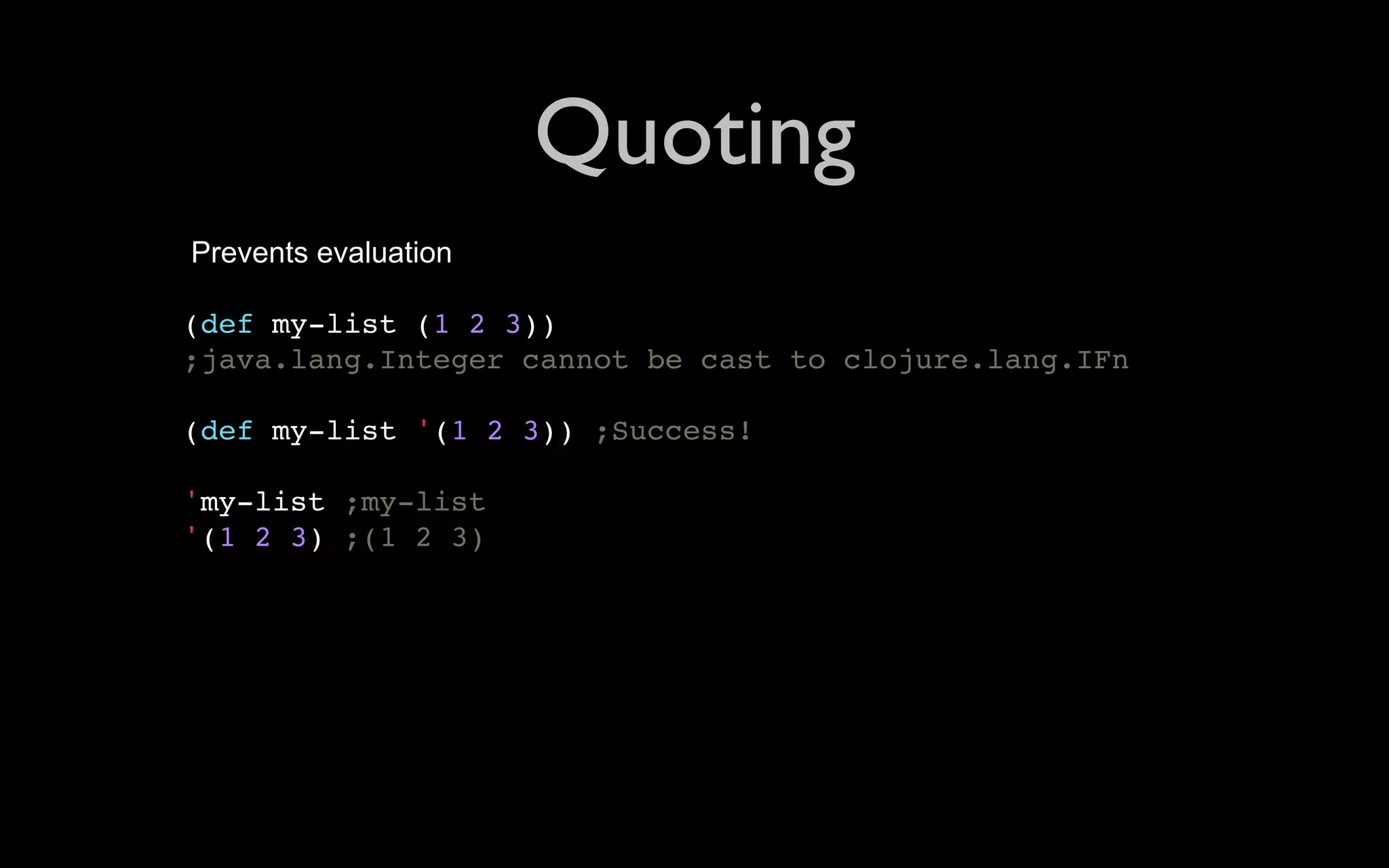 Quoting Prevents evaluation (def my-list (1 2 3)) ;java.lang.Integer cannot be cast to clojure.lang.IFn (def my-list '(1 2 3)) ;Success! 'my-list ;my-list '(1 2 3) ;(1 2 3) 